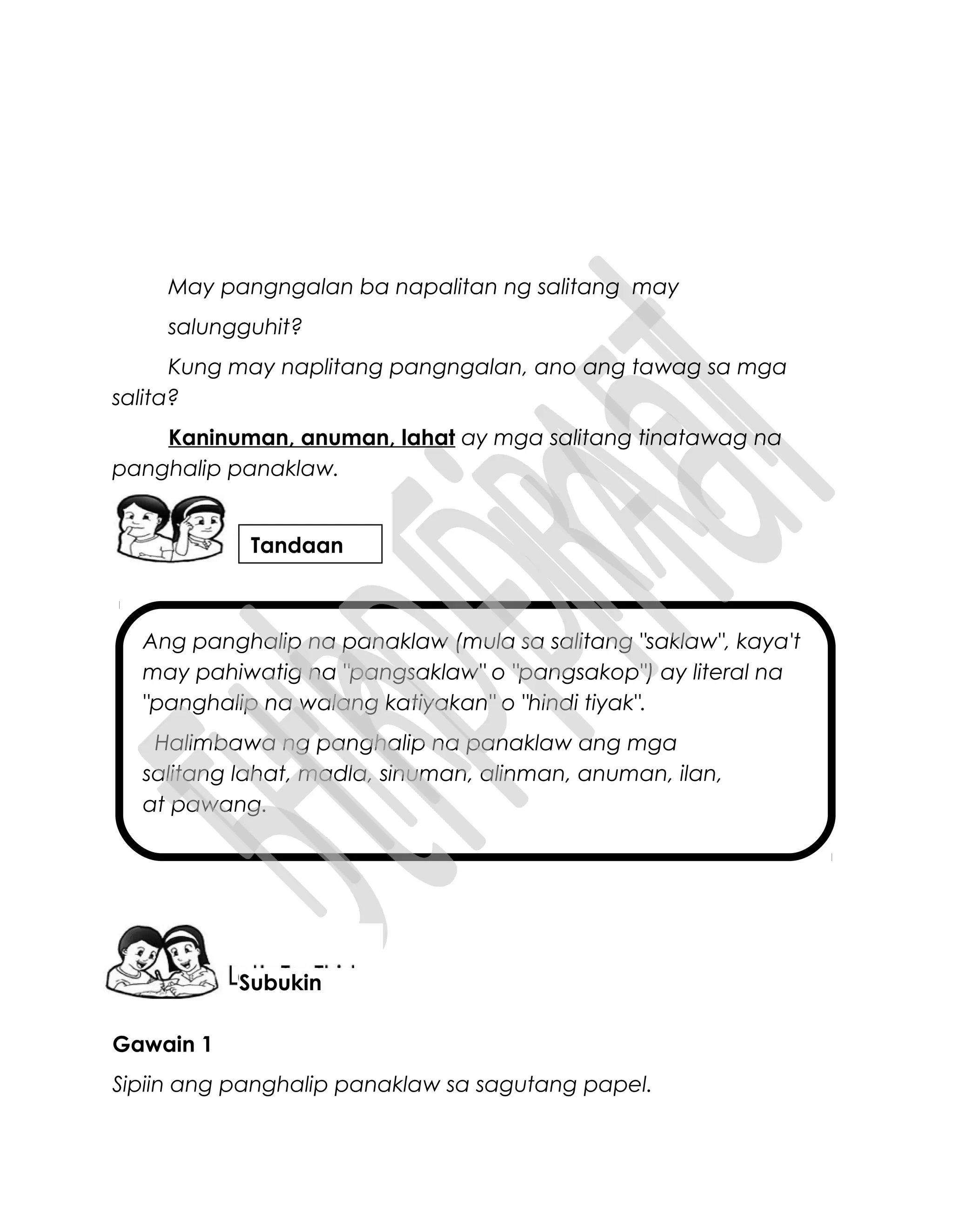 Ang panghalip na panaklaw (mula sa salitang "saklaw", kaya't
may pahiwatig na "pangsaklaw" o "pangsakop") ay literal na
"panghalip na walang katiyakan" o "hindi tiyak".
Halimbawa ng panghalip na panaklaw ang mga
salitang lahat, madla, sinuman, alinman, anuman, ilan,
at pawang.
May pangngalan ba napalitan ng salitang may
salungguhit?
Kung may naplitang pangngalan, ano ang tawag sa mga
salita?
Kaninuman, anuman, lahat ay mga salitang tinatawag na
panghalip panaklaw.
Gawain 1
Sipiin ang panghalip panaklaw sa sagutang papel.
Tandaan
Subukin
 