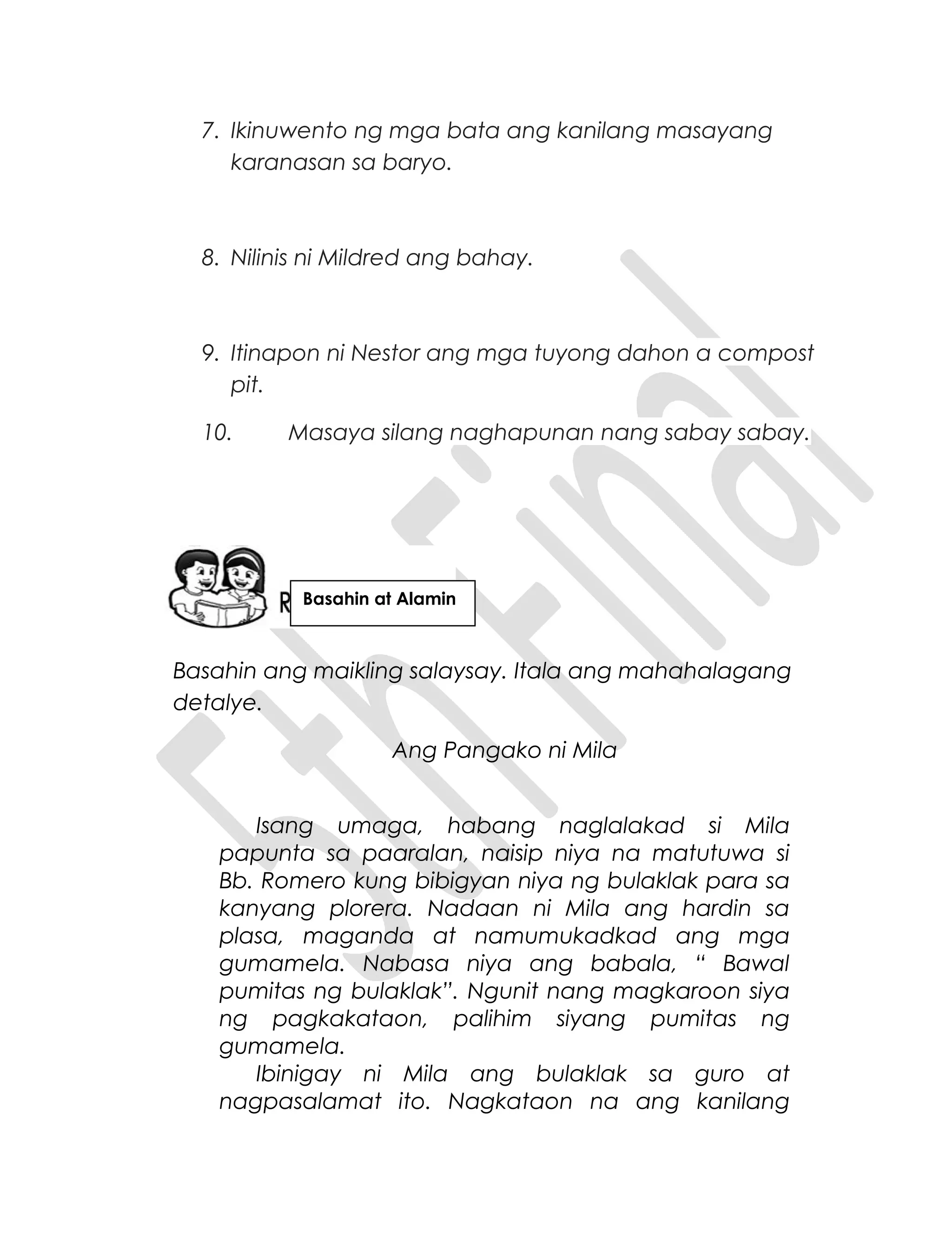 7. Ikinuwento ng mga bata ang kanilang masayang
karanasan sa baryo.
8. Nilinis ni Mildred ang bahay.
9. Itinapon ni Nestor ang mga tuyong dahon a compost
pit.
10. Masaya silang naghapunan nang sabay sabay.
Basahin ang maikling salaysay. Itala ang mahahalagang
detalye.
Ang Pangako ni Mila
Isang umaga, habang naglalakad si Mila
papunta sa paaralan, naisip niya na matutuwa si
Bb. Romero kung bibigyan niya ng bulaklak para sa
kanyang plorera. Nadaan ni Mila ang hardin sa
plasa, maganda at namumukadkad ang mga
gumamela. Nabasa niya ang babala, “ Bawal
pumitas ng bulaklak”. Ngunit nang magkaroon siya
ng pagkakataon, palihim siyang pumitas ng
gumamela.
Ibinigay ni Mila ang bulaklak sa guro at
nagpasalamat ito. Nagkataon na ang kanilang
Basahin at Alamin
 