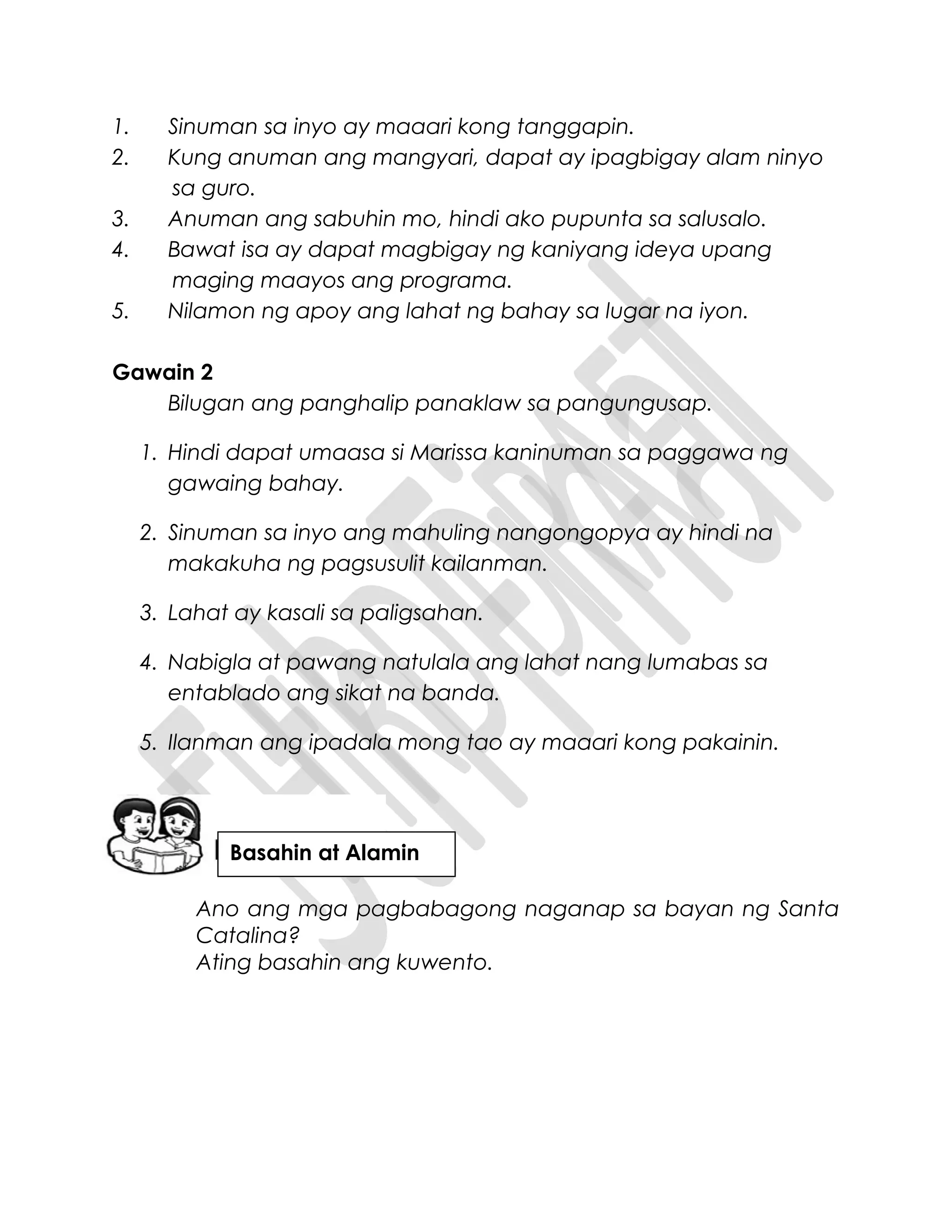 1. Sinuman sa inyo ay maaari kong tanggapin.
2. Kung anuman ang mangyari, dapat ay ipagbigay alam ninyo
sa guro.
3. Anuman ang sabuhin mo, hindi ako pupunta sa salusalo.
4. Bawat isa ay dapat magbigay ng kaniyang ideya upang
maging maayos ang programa.
5. Nilamon ng apoy ang lahat ng bahay sa lugar na iyon.
Gawain 2
Bilugan ang panghalip panaklaw sa pangungusap.
1. Hindi dapat umaasa si Marissa kaninuman sa paggawa ng
gawaing bahay.
2. Sinuman sa inyo ang mahuling nangongopya ay hindi na
makakuha ng pagsusulit kailanman.
3. Lahat ay kasali sa paligsahan.
4. Nabigla at pawang natulala ang lahat nang lumabas sa
entablado ang sikat na banda.
5. Ilanman ang ipadala mong tao ay maaari kong pakainin.
Ano ang mga pagbabagong naganap sa bayan ng Santa
Catalina?
Ating basahin ang kuwento.
Basahin at Alamin
 