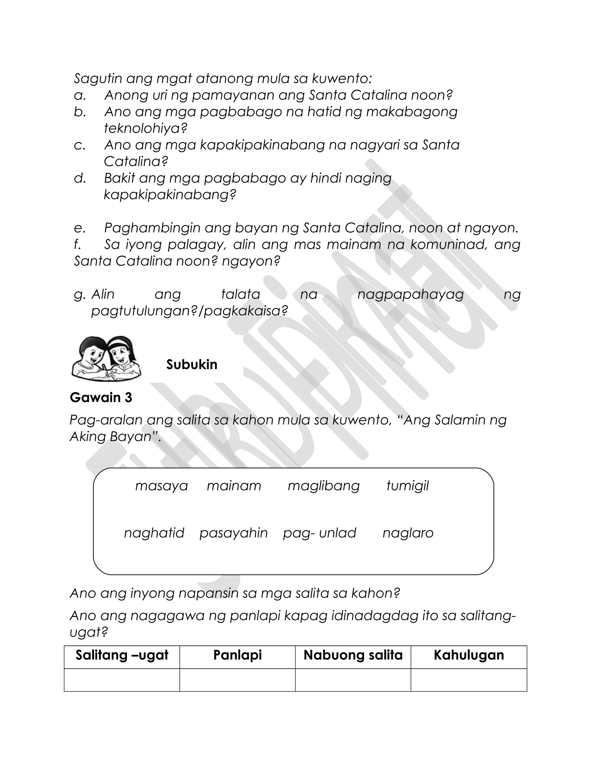 Sagutin ang mgat atanong mula sa kuwento:
a. Anong uri ng pamayanan ang Santa Catalina noon?
b. Ano ang mga pagbabago na hatid ng makabagong
teknolohiya?
c. Ano ang mga kapakipakinabang na nagyari sa Santa
Catalina?
d. Bakit ang mga pagbabago ay hindi naging
kapakipakinabang?
e. Paghambingin ang bayan ng Santa Catalina, noon at ngayon.
f. Sa iyong palagay, alin ang mas mainam na komuninad, ang
Santa Catalina noon? ngayon?
g. Alin ang talata na nagpapahayag ng
pagtutulungan?/pagkakaisa?
Gawain 3
Pag-aralan ang salita sa kahon mula sa kuwento, “Ang Salamin ng
Aking Bayan”.
Ano ang inyong napansin sa mga salita sa kahon?
Ano ang nagagawa ng panlapi kapag idinadagdag ito sa salitang-
ugat?
Salitang –ugat Panlapi Nabuong salita Kahulugan
Subukin
masaya mainam maglibang tumigil
naghatid pasayahin pag- unlad naglaro
 