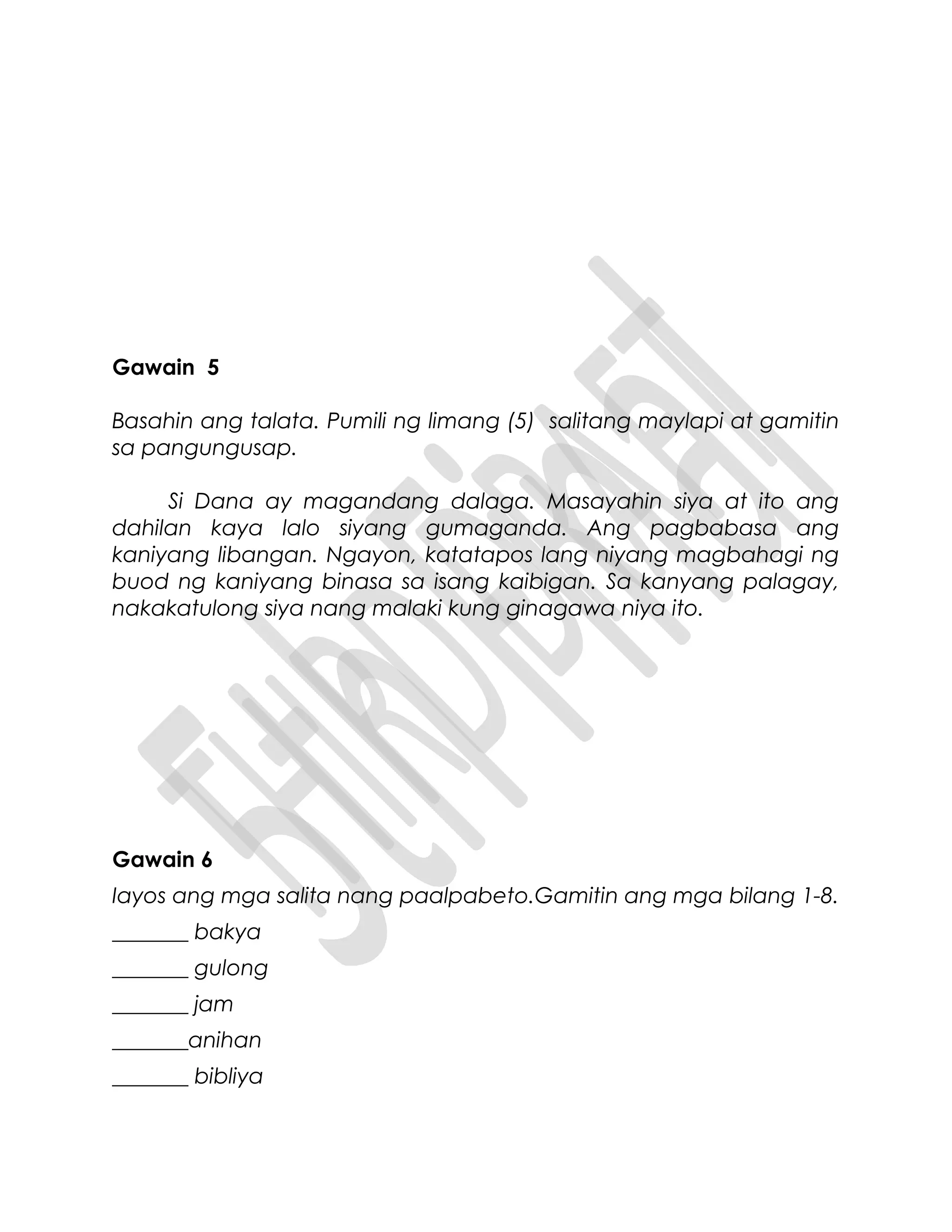Gawain 5
Basahin ang talata. Pumili ng limang (5) salitang maylapi at gamitin
sa pangungusap.
Si Dana ay magandang dalaga. Masayahin siya at ito ang
dahilan kaya lalo siyang gumaganda. Ang pagbabasa ang
kaniyang libangan. Ngayon, katatapos lang niyang magbahagi ng
buod ng kaniyang binasa sa isang kaibigan. Sa kanyang palagay,
nakakatulong siya nang malaki kung ginagawa niya ito.
Gawain 6
Iayos ang mga salita nang paalpabeto.Gamitin ang mga bilang 1-8.
_______ bakya
_______ gulong
_______ jam
_______anihan
_______ bibliya
 