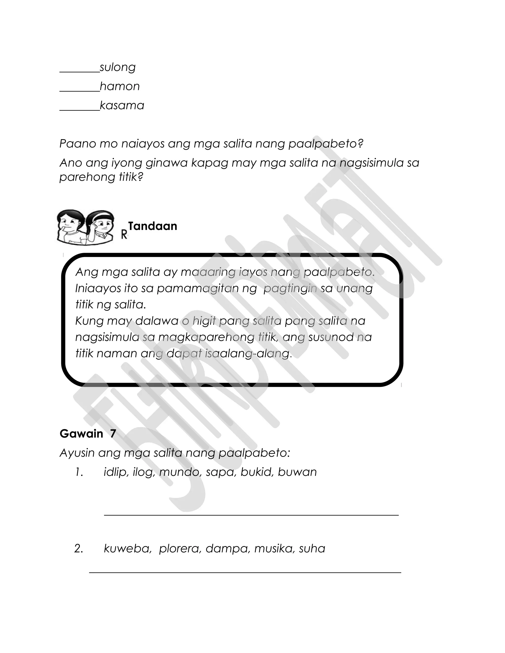Ang mga salita ay maaaring iayos nang paalpabeto.
Iniaayos ito sa pamamagitan ng pagtingin sa unang
titik ng salita.
Kung may dalawa o higit pang salita pang salita na
nagsisimula sa magkaparehong titik, ang susunod na
titik naman ang dapat isaalang-alang.
_______sulong
_______hamon
_______kasama
Paano mo naiayos ang mga salita nang paalpabeto?
Ano ang iyong ginawa kapag may mga salita na nagsisimula sa
parehong titik?
Gawain 7
Ayusin ang mga salita nang paalpabeto:
1. idlip, ilog, mundo, sapa, bukid, buwan
___________________________________________________
2. kuweba, plorera, dampa, musika, suha
______________________________________________________
Tandaan
 