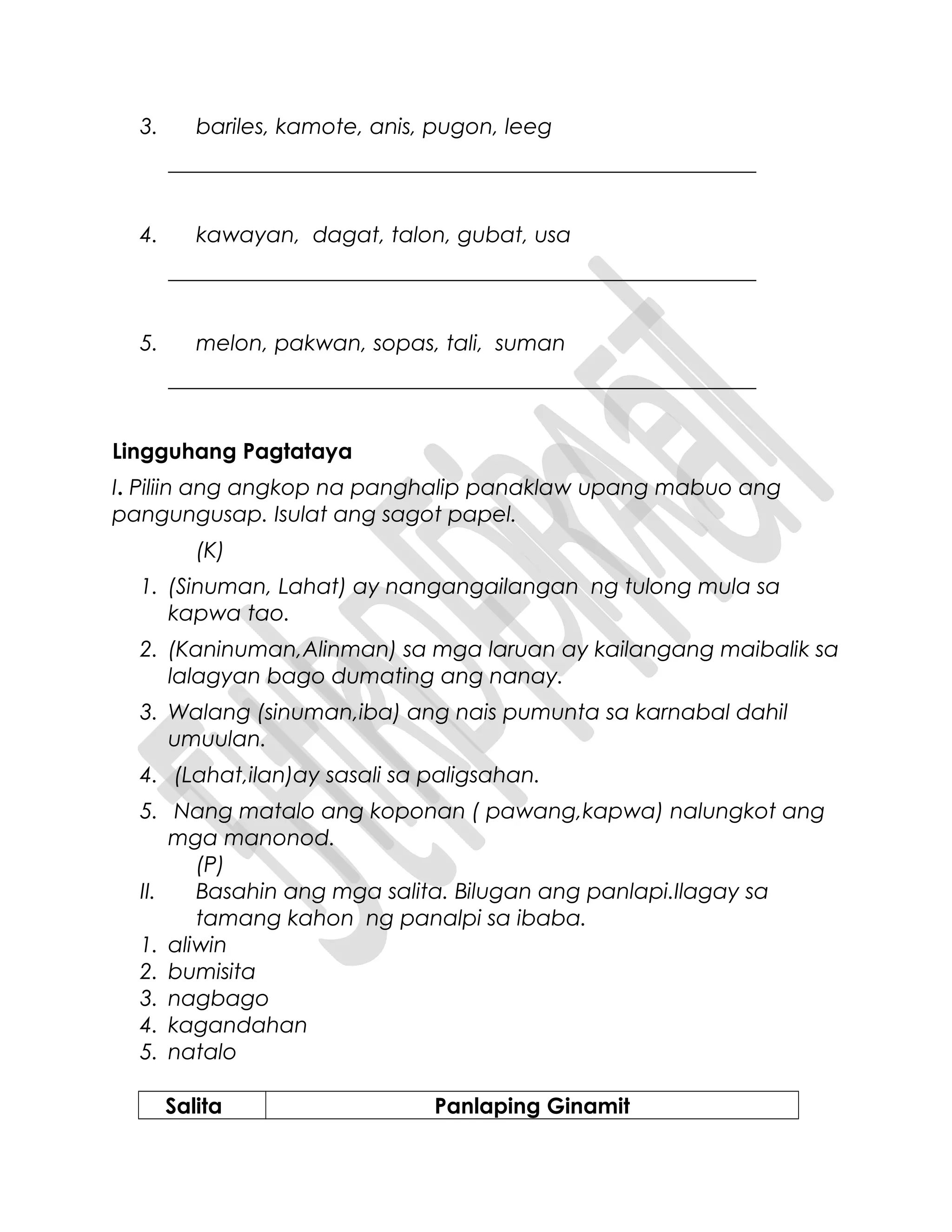 3. bariles, kamote, anis, pugon, leeg
______________________________________________________
4. kawayan, dagat, talon, gubat, usa
______________________________________________________
5. melon, pakwan, sopas, tali, suman
______________________________________________________
Lingguhang Pagtataya
I. Piliin ang angkop na panghalip panaklaw upang mabuo ang
pangungusap. Isulat ang sagot papel.
(K)
1. (Sinuman, Lahat) ay nangangailangan ng tulong mula sa
kapwa tao.
2. (Kaninuman,Alinman) sa mga laruan ay kailangang maibalik sa
lalagyan bago dumating ang nanay.
3. Walang (sinuman,iba) ang nais pumunta sa karnabal dahil
umuulan.
4. (Lahat,ilan)ay sasali sa paligsahan.
5. Nang matalo ang koponan ( pawang,kapwa) nalungkot ang
mga manonod.
(P)
II. Basahin ang mga salita. Bilugan ang panlapi.Ilagay sa
tamang kahon ng panalpi sa ibaba.
1. aliwin
2. bumisita
3. nagbago
4. kagandahan
5. natalo
Salita Panlaping Ginamit
 