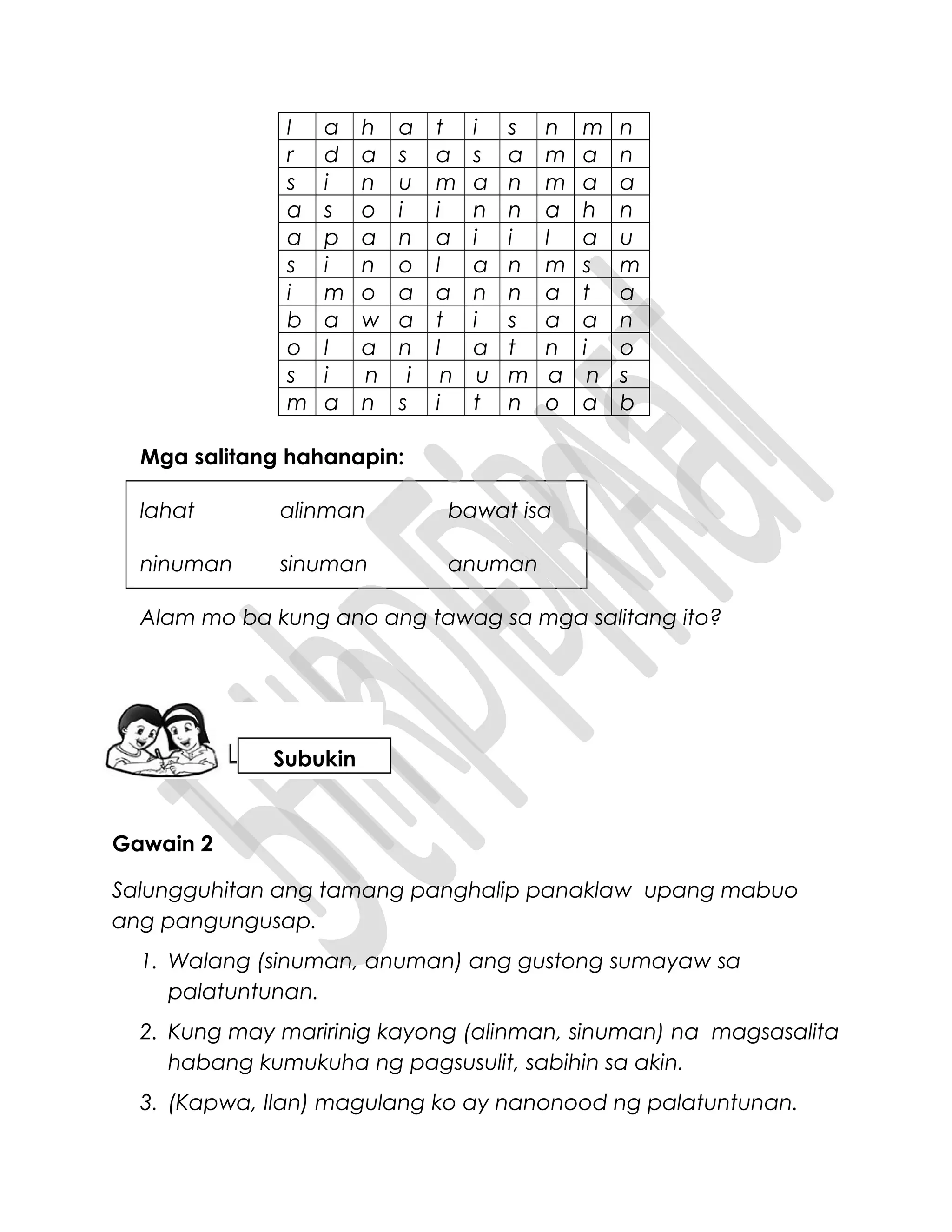l a h a t i s n m n
r d a s a s a m a n
s i n u m a n m a a
a s o i i n n a h n
a p a n a i i l a u
s i n o l a n m s m
i m o a a n n a t a
b a w a t i s a a n
o l a n l a t n i o
s i n i n u m a n s
m a n s i t n o a b
Mga salitang hahanapin:
lahat alinman bawat isa
ninuman sinuman anuman
Alam mo ba kung ano ang tawag sa mga salitang ito?
Gawain 2
Salungguhitan ang tamang panghalip panaklaw upang mabuo
ang pangungusap.
1. Walang (sinuman, anuman) ang gustong sumayaw sa
palatuntunan.
2. Kung may maririnig kayong (alinman, sinuman) na magsasalita
habang kumukuha ng pagsusulit, sabihin sa akin.
3. (Kapwa, Ilan) magulang ko ay nanonood ng palatuntunan.
Subukin
 