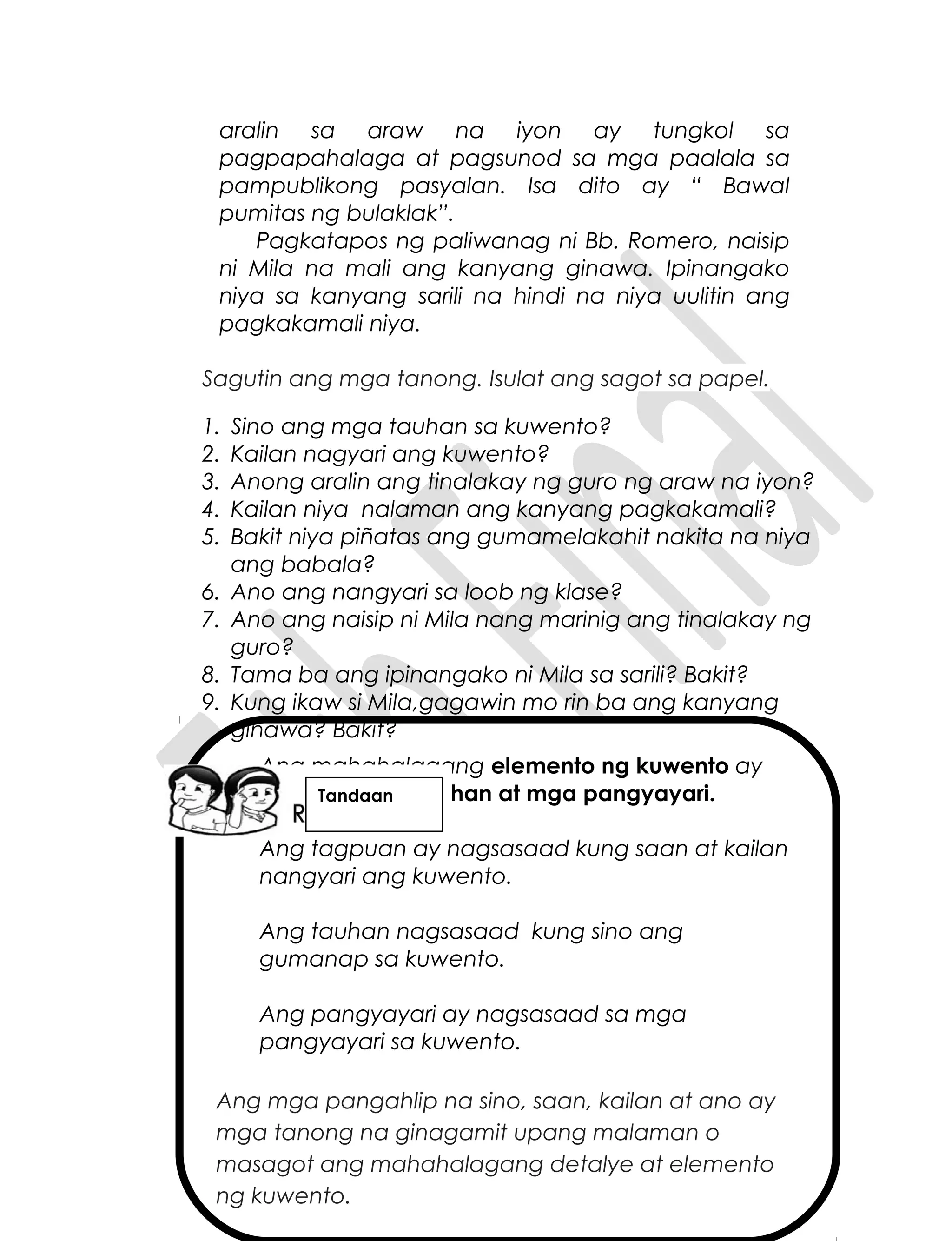 Ang mahahalagang elemento ng kuwento ay
ang tagpuan, tauhan at mga pangyayari.
Ang tagpuan ay nagsasaad kung saan at kailan
nangyari ang kuwento.
Ang tauhan nagsasaad kung sino ang
gumanap sa kuwento.
Ang pangyayari ay nagsasaad sa mga
pangyayari sa kuwento.
Ang mga pangahlip na sino, saan, kailan at ano ay
mga tanong na ginagamit upang malaman o
masagot ang mahahalagang detalye at elemento
ng kuwento.
aralin sa araw na iyon ay tungkol sa
pagpapahalaga at pagsunod sa mga paalala sa
pampublikong pasyalan. Isa dito ay “ Bawal
pumitas ng bulaklak”.
Pagkatapos ng paliwanag ni Bb. Romero, naisip
ni Mila na mali ang kanyang ginawa. Ipinangako
niya sa kanyang sarili na hindi na niya uulitin ang
pagkakamali niya.
Sagutin ang mga tanong. Isulat ang sagot sa papel.
1. Sino ang mga tauhan sa kuwento?
2. Kailan nagyari ang kuwento?
3. Anong aralin ang tinalakay ng guro ng araw na iyon?
4. Kailan niya nalaman ang kanyang pagkakamali?
5. Bakit niya piñatas ang gumamelakahit nakita na niya
ang babala?
6. Ano ang nangyari sa loob ng klase?
7. Ano ang naisip ni Mila nang marinig ang tinalakay ng
guro?
8. Tama ba ang ipinangako ni Mila sa sarili? Bakit?
9. Kung ikaw si Mila,gagawin mo rin ba ang kanyang
ginawa? Bakit?
Tandaan
 