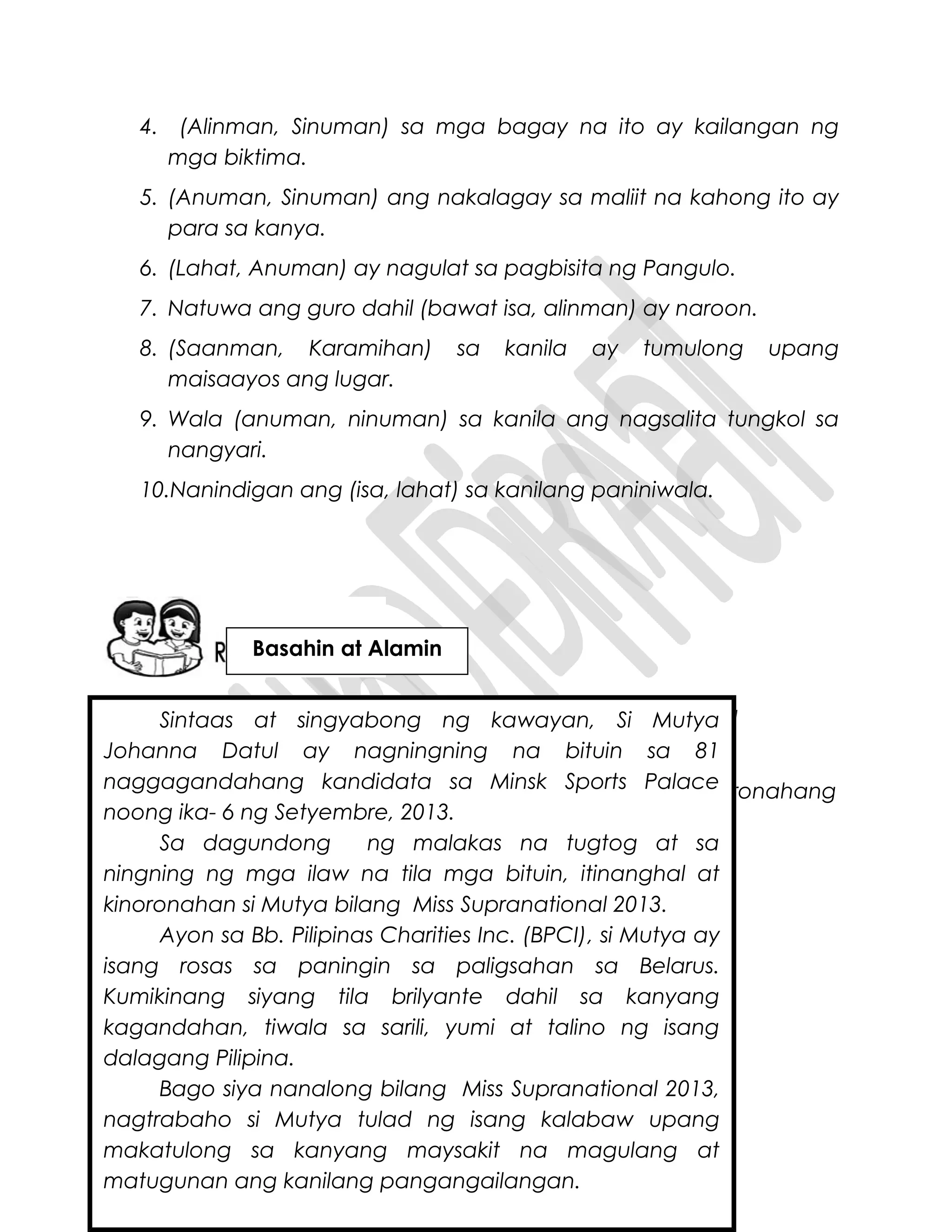 4. (Alinman, Sinuman) sa mga bagay na ito ay kailangan ng
mga biktima.
5. (Anuman, Sinuman) ang nakalagay sa maliit na kahong ito ay
para sa kanya.
6. (Lahat, Anuman) ay nagulat sa pagbisita ng Pangulo.
7. Natuwa ang guro dahil (bawat isa, alinman) ay naroon.
8. (Saanman, Karamihan) sa kanila ay tumulong upang
maisaayos ang lugar.
9. Wala (anuman, ninuman) sa kanila ang nagsalita tungkol sa
nangyari.
10.Nanindigan ang (isa, lahat) sa kanilang paniniwala.
Sino-sinong babaeng Pilipina na kilala ninyo ang nanalo sa
pandaigdigang paligsahan sa kagandahan?
Basahin ang balita upang malaman mo kung paano nakoronahang
Miss Supranational 2013 si Mutya Johanna Datul.
Sintaas at singyabong ng kawayan, Si Mutya
Johanna Datul ay nagningning na bituin sa 81
naggagandahang kandidata sa Minsk Sports Palace
noong ika- 6 ng Setyembre, 2013.
Sa dagundong ng malakas na tugtog at sa
ningning ng mga ilaw na tila mga bituin, itinanghal at
kinoronahan si Mutya bilang Miss Supranational 2013.
Ayon sa Bb. Pilipinas Charities Inc. (BPCI), si Mutya ay
isang rosas sa paningin sa paligsahan sa Belarus.
Kumikinang siyang tila brilyante dahil sa kanyang
kagandahan, tiwala sa sarili, yumi at talino ng isang
dalagang Pilipina.
Bago siya nanalong bilang Miss Supranational 2013,
nagtrabaho si Mutya tulad ng isang kalabaw upang
makatulong sa kanyang maysakit na magulang at
matugunan ang kanilang pangangailangan.
Basahin at Alamin
 