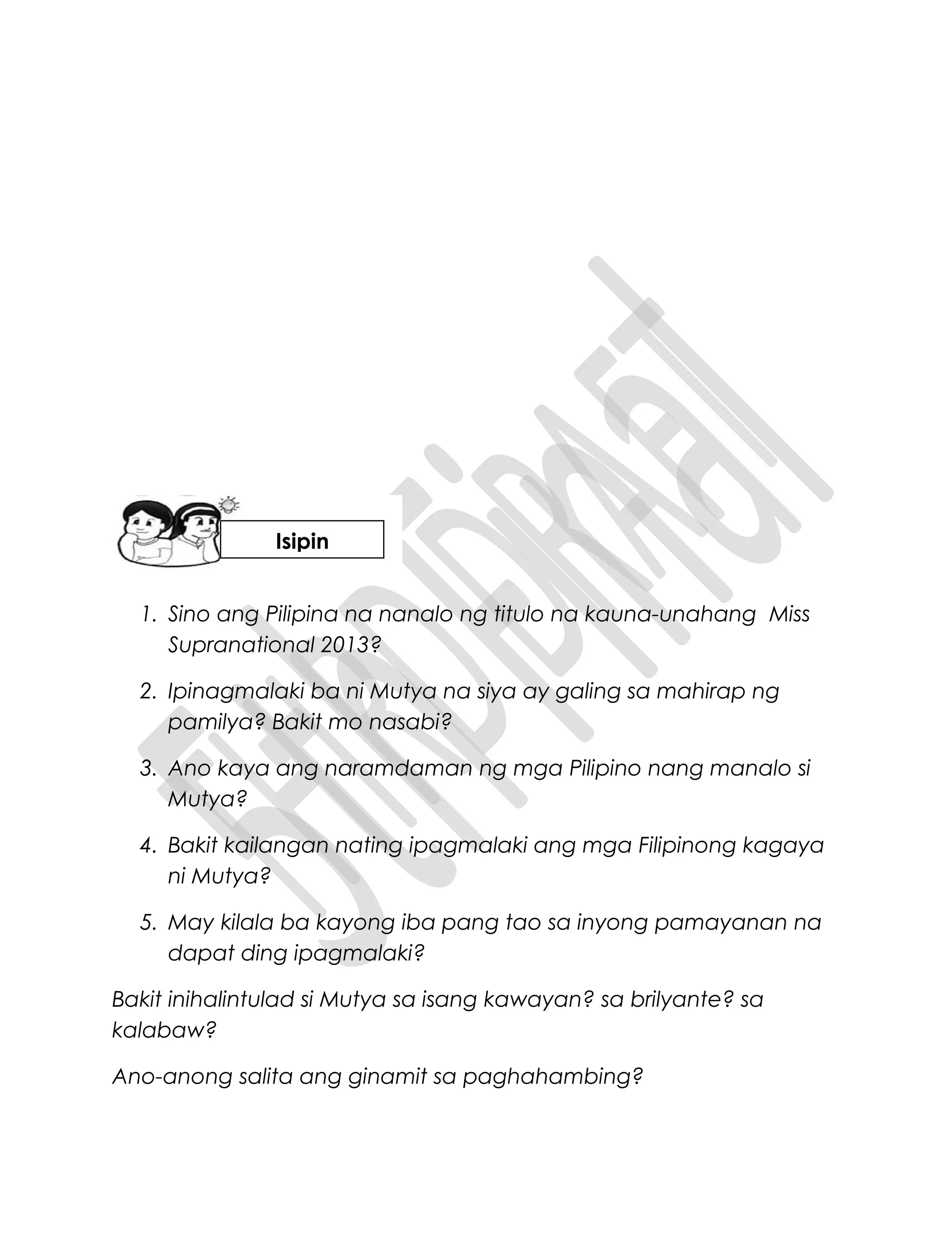 1. Sino ang Pilipina na nanalo ng titulo na kauna-unahang Miss
Supranational 2013?
2. Ipinagmalaki ba ni Mutya na siya ay galing sa mahirap ng
pamilya? Bakit mo nasabi?
3. Ano kaya ang naramdaman ng mga Pilipino nang manalo si
Mutya?
4. Bakit kailangan nating ipagmalaki ang mga Filipinong kagaya
ni Mutya?
5. May kilala ba kayong iba pang tao sa inyong pamayanan na
dapat ding ipagmalaki?
Bakit inihalintulad si Mutya sa isang kawayan? sa brilyante? sa
kalabaw?
Ano-anong salita ang ginamit sa paghahambing?
Isipin
 