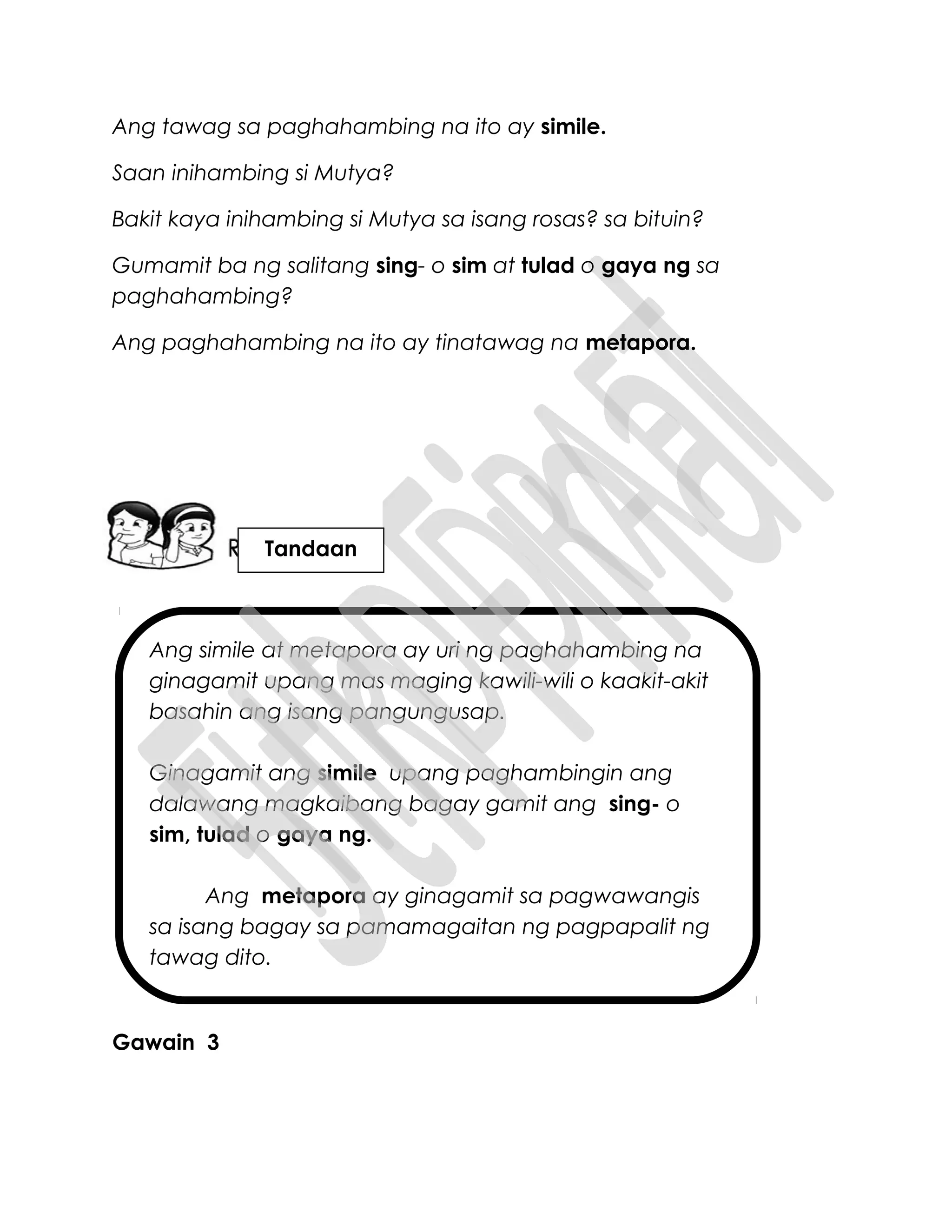 Ang simile at metapora ay uri ng paghahambing na
ginagamit upang mas maging kawili-wili o kaakit-akit
basahin ang isang pangungusap.
Ginagamit ang simile upang paghambingin ang
dalawang magkaibang bagay gamit ang sing- o
sim, tulad o gaya ng.
Ang metapora ay ginagamit sa pagwawangis
sa isang bagay sa pamamagaitan ng pagpapalit ng
tawag dito.
Ang tawag sa paghahambing na ito ay simile.
Saan inihambing si Mutya?
Bakit kaya inihambing si Mutya sa isang rosas? sa bituin?
Gumamit ba ng salitang sing- o sim at tulad o gaya ng sa
paghahambing?
Ang paghahambing na ito ay tinatawag na metapora.
Gawain 3
Tandaan
 