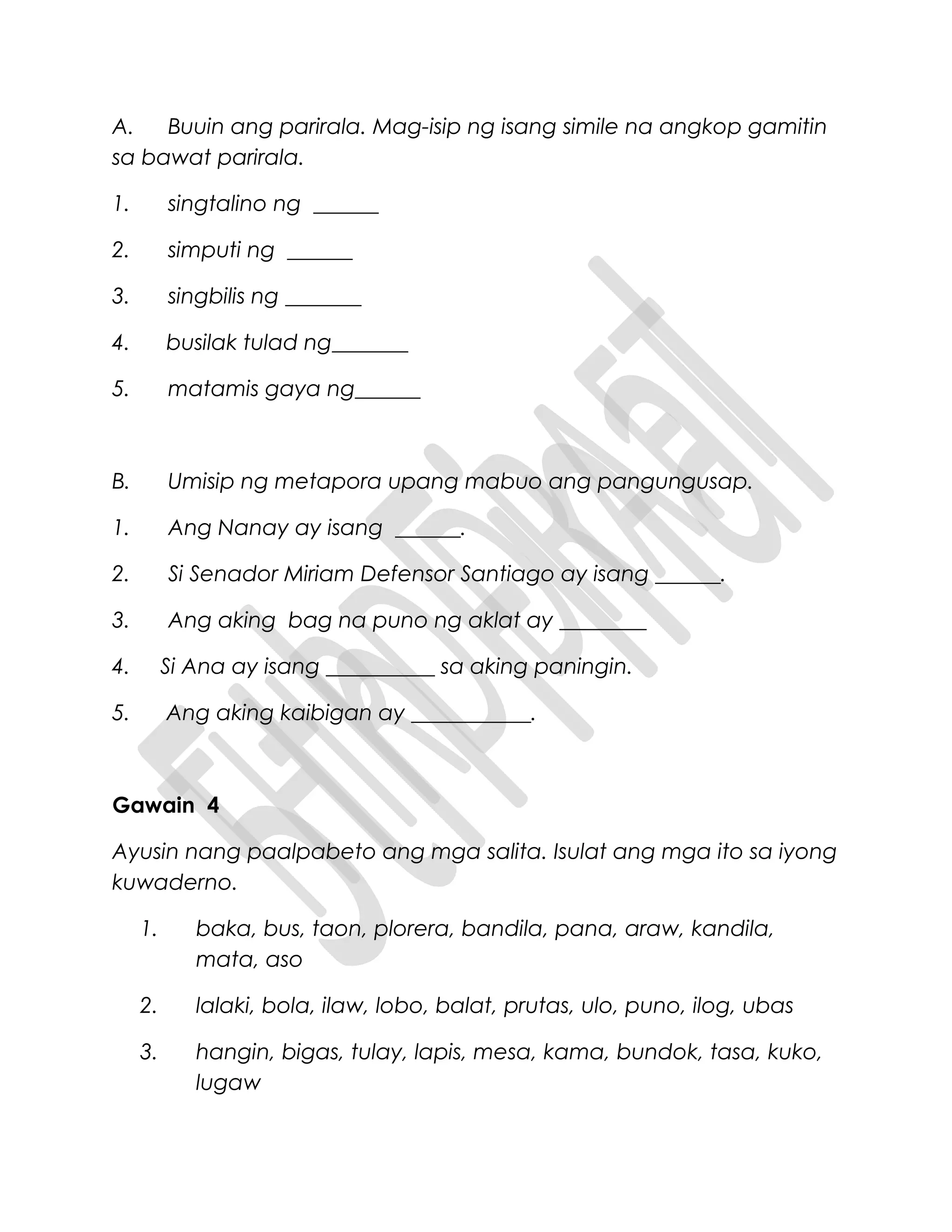 A. Buuin ang parirala. Mag-isip ng isang simile na angkop gamitin
sa bawat parirala.
1. singtalino ng ______
2. simputi ng ______
3. singbilis ng _______
4. busilak tulad ng_______
5. matamis gaya ng______
B. Umisip ng metapora upang mabuo ang pangungusap.
1. Ang Nanay ay isang ______.
2. Si Senador Miriam Defensor Santiago ay isang ______.
3. Ang aking bag na puno ng aklat ay ________
4. Si Ana ay isang __________ sa aking paningin.
5. Ang aking kaibigan ay ___________.
Gawain 4
Ayusin nang paalpabeto ang mga salita. Isulat ang mga ito sa iyong
kuwaderno.
1. baka, bus, taon, plorera, bandila, pana, araw, kandila,
mata, aso
2. lalaki, bola, ilaw, lobo, balat, prutas, ulo, puno, ilog, ubas
3. hangin, bigas, tulay, lapis, mesa, kama, bundok, tasa, kuko,
lugaw
 