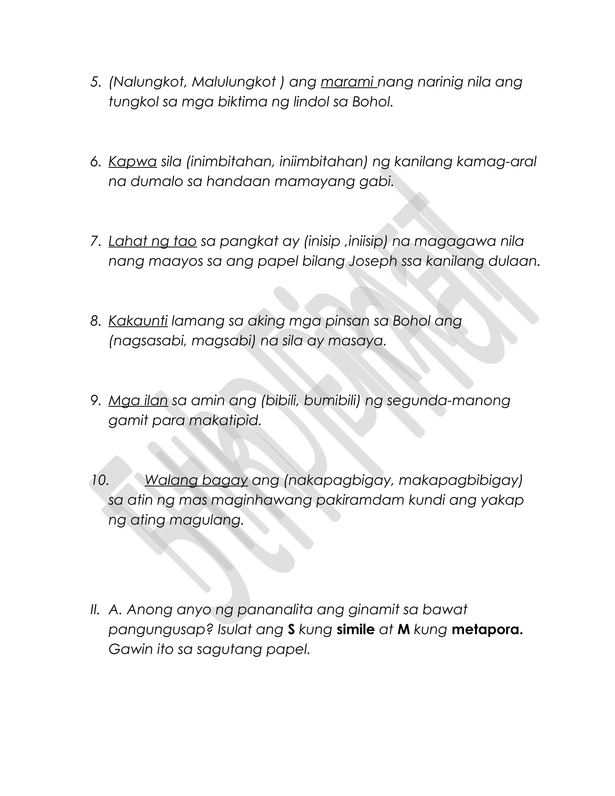 5. (Nalungkot, Malulungkot ) ang marami nang narinig nila ang
tungkol sa mga biktima ng lindol sa Bohol.
6. Kapwa sila (inimbitahan, iniimbitahan) ng kanilang kamag-aral
na dumalo sa handaan mamayang gabi.
7. Lahat ng tao sa pangkat ay (inisip ,iniisip) na magagawa nila
nang maayos sa ang papel bilang Joseph ssa kanilang dulaan.
8. Kakaunti lamang sa aking mga pinsan sa Bohol ang
(nagsasabi, magsabi) na sila ay masaya.
9. Mga ilan sa amin ang (bibili, bumibili) ng segunda-manong
gamit para makatipid.
10. Walang bagay ang (nakapagbigay, makapagbibigay)
sa atin ng mas maginhawang pakiramdam kundi ang yakap
ng ating magulang.
II. A. Anong anyo ng pananalita ang ginamit sa bawat
pangungusap? Isulat ang S kung simile at M kung metapora.
Gawin ito sa sagutang papel.
 