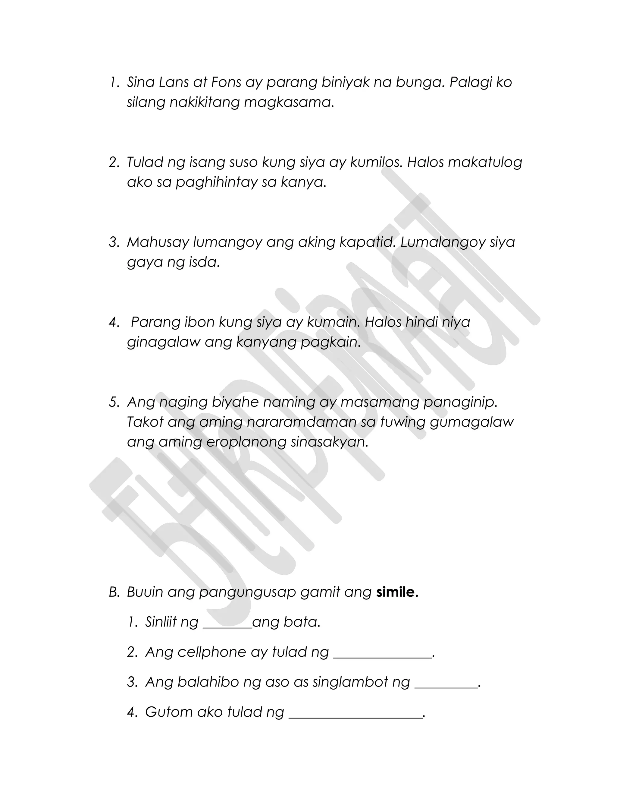 1. Sina Lans at Fons ay parang biniyak na bunga. Palagi ko
silang nakikitang magkasama.
2. Tulad ng isang suso kung siya ay kumilos. Halos makatulog
ako sa paghihintay sa kanya.
3. Mahusay lumangoy ang aking kapatid. Lumalangoy siya
gaya ng isda.
4. Parang ibon kung siya ay kumain. Halos hindi niya
ginagalaw ang kanyang pagkain.
5. Ang naging biyahe naming ay masamang panaginip.
Takot ang aming nararamdaman sa tuwing gumagalaw
ang aming eroplanong sinasakyan.
B. Buuin ang pangungusap gamit ang simile.
1. Sinliit ng _______ang bata.
2. Ang cellphone ay tulad ng ______________.
3. Ang balahibo ng aso as singlambot ng _________.
4. Gutom ako tulad ng ___________________.
 