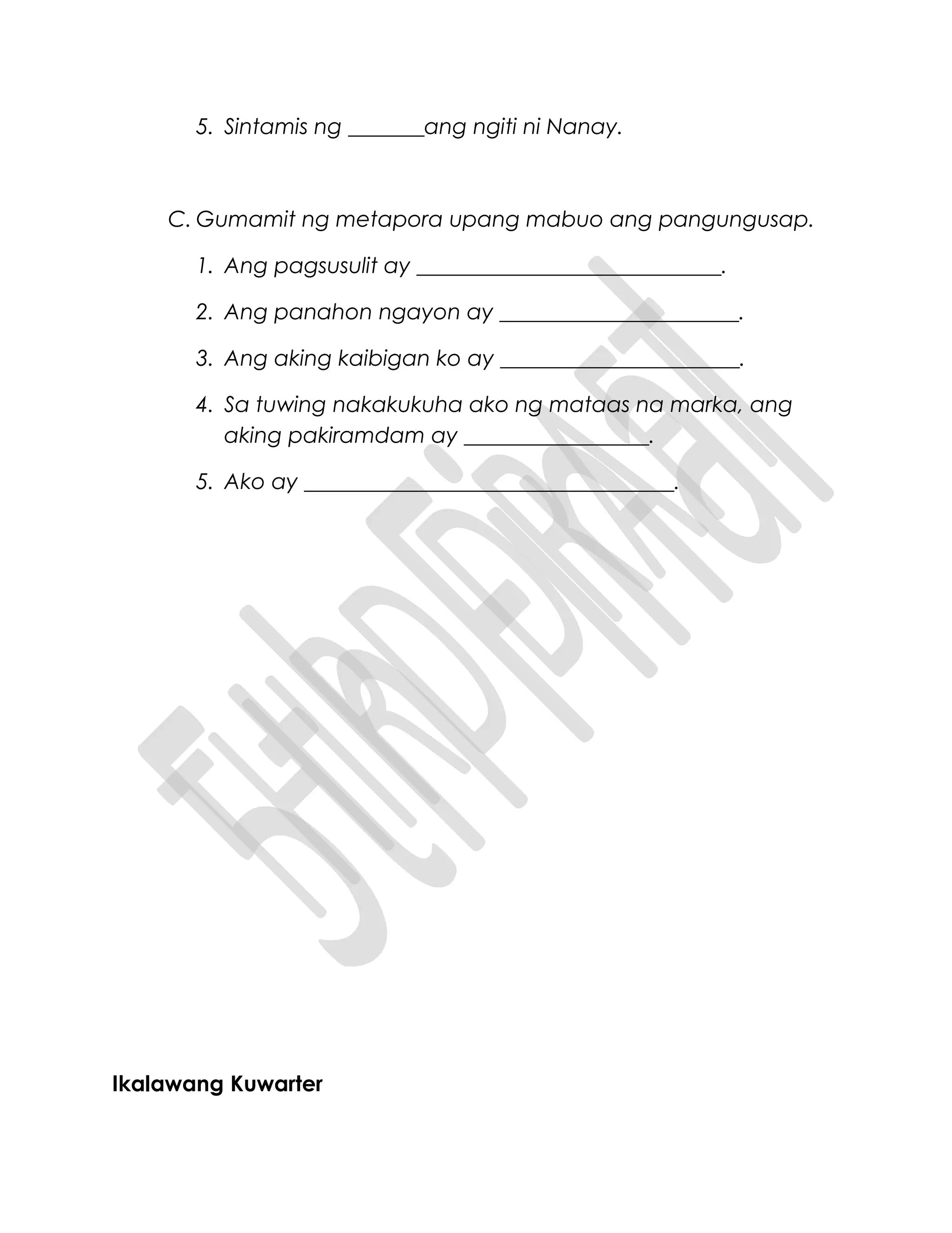 5. Sintamis ng _______ang ngiti ni Nanay.
C. Gumamit ng metapora upang mabuo ang pangungusap.
1. Ang pagsusulit ay ____________________________.
2. Ang panahon ngayon ay ______________________.
3. Ang aking kaibigan ko ay ______________________.
4. Sa tuwing nakakukuha ako ng mataas na marka, ang
aking pakiramdam ay _________________.
5. Ako ay __________________________________.
Ikalawang Kuwarter
 