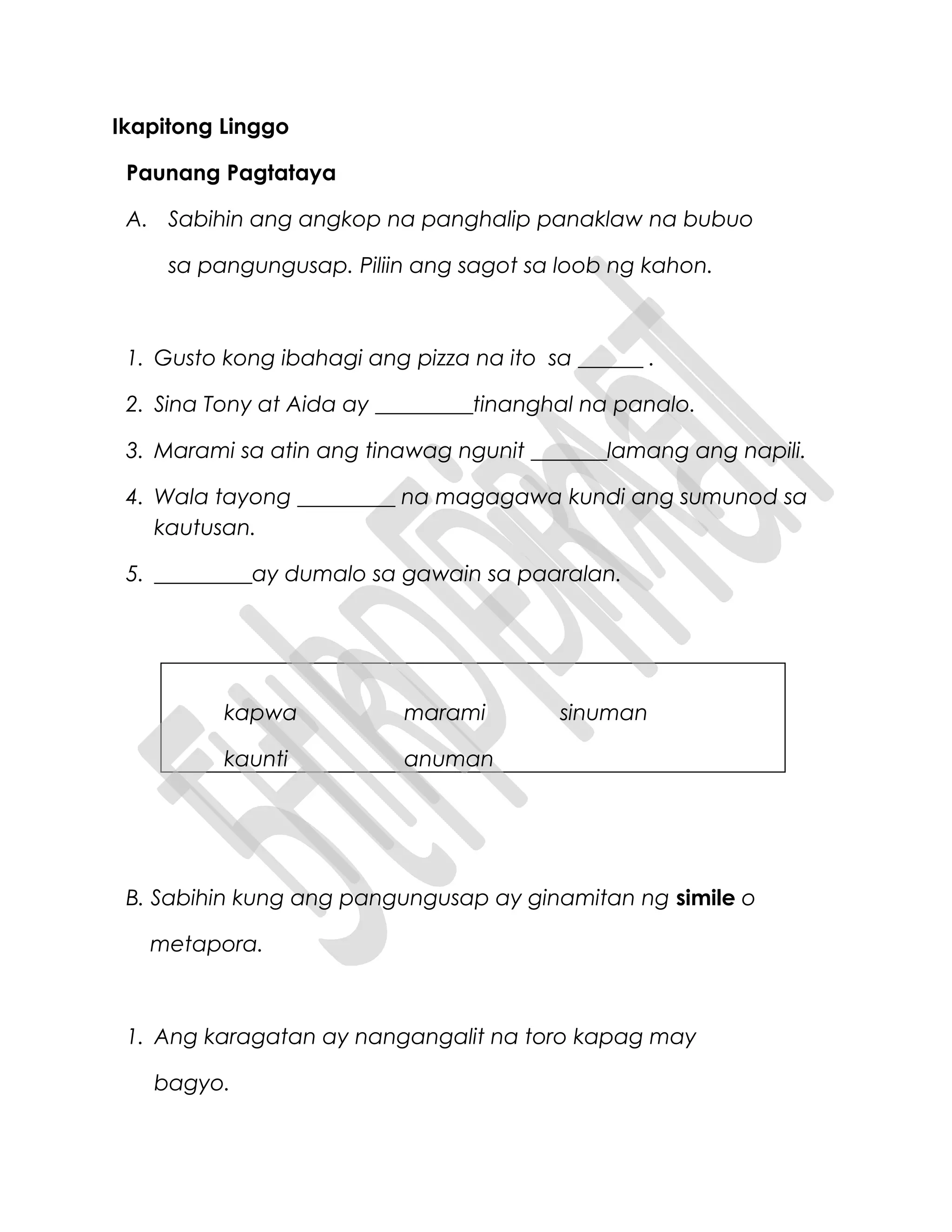Ikapitong Linggo
Paunang Pagtataya
A. Sabihin ang angkop na panghalip panaklaw na bubuo
sa pangungusap. Piliin ang sagot sa loob ng kahon.
1. Gusto kong ibahagi ang pizza na ito sa ______ .
2. Sina Tony at Aida ay _________tinanghal na panalo.
3. Marami sa atin ang tinawag ngunit _______lamang ang napili.
4. Wala tayong _________ na magagawa kundi ang sumunod sa
kautusan.
5. _________ay dumalo sa gawain sa paaralan.
kapwa marami sinuman
kaunti anuman
B. Sabihin kung ang pangungusap ay ginamitan ng simile o
metapora.
1. Ang karagatan ay nangangalit na toro kapag may
bagyo.
 