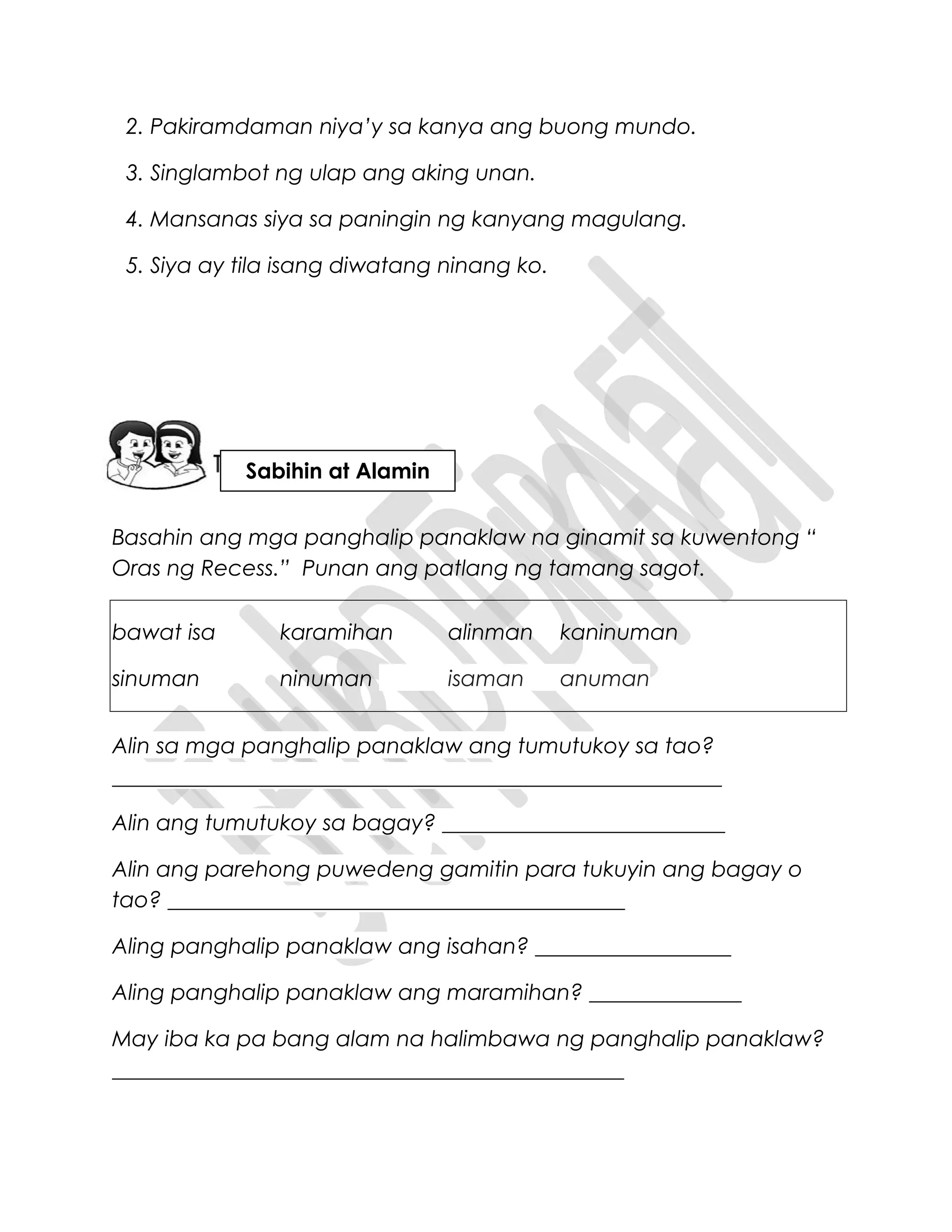 2. Pakiramdaman niya’y sa kanya ang buong mundo.
3. Singlambot ng ulap ang aking unan.
4. Mansanas siya sa paningin ng kanyang magulang.
5. Siya ay tila isang diwatang ninang ko.
Basahin ang mga panghalip panaklaw na ginamit sa kuwentong “
Oras ng Recess.” Punan ang patlang ng tamang sagot.
bawat isa karamihan alinman kaninuman
sinuman ninuman isaman anuman
Alin sa mga panghalip panaklaw ang tumutukoy sa tao?
________________________________________________________
Alin ang tumutukoy sa bagay? __________________________
Alin ang parehong puwedeng gamitin para tukuyin ang bagay o
tao? __________________________________________
Aling panghalip panaklaw ang isahan? __________________
Aling panghalip panaklaw ang maramihan? ______________
May iba ka pa bang alam na halimbawa ng panghalip panaklaw?
_______________________________________________
Sabihin at Alamin
 