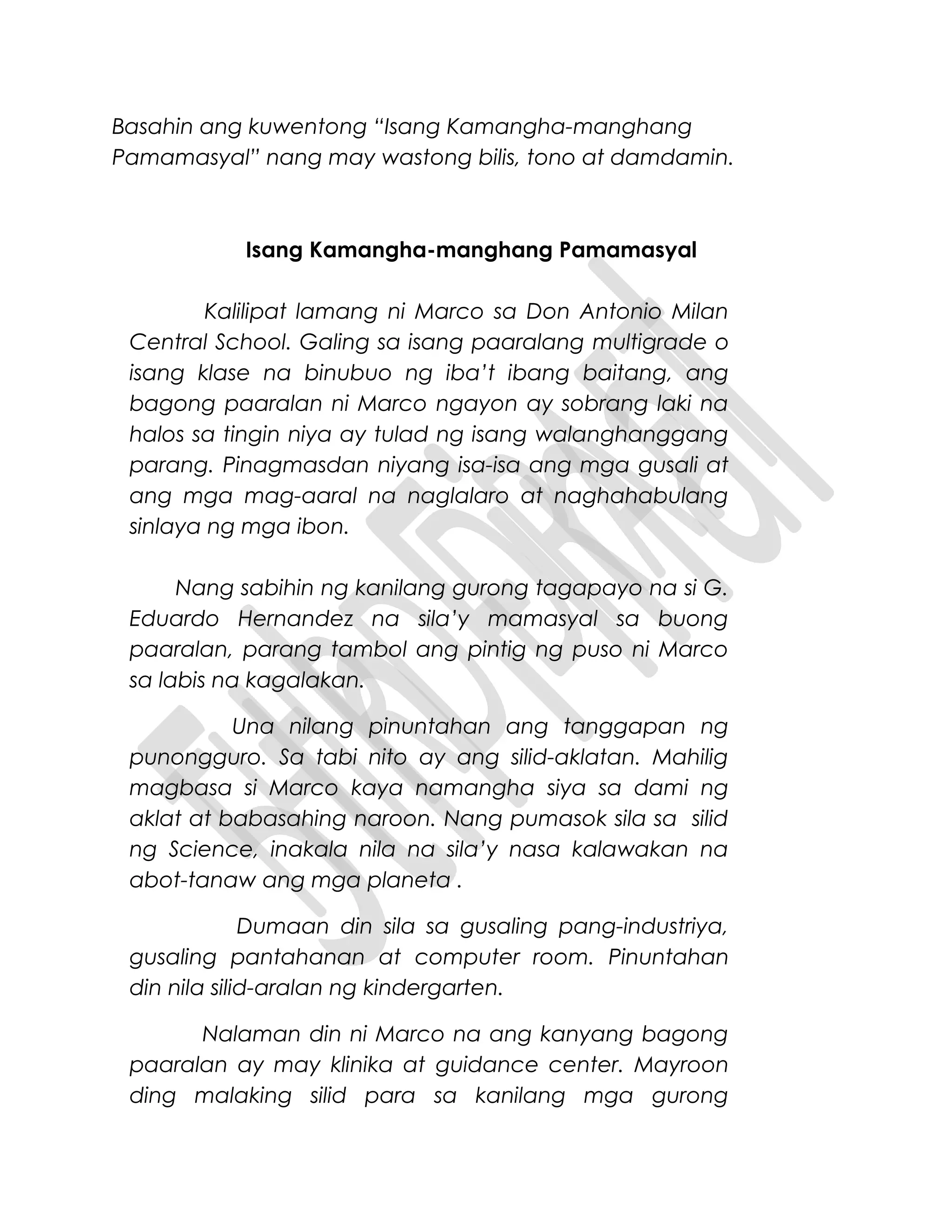 Basahin ang kuwentong “Isang Kamangha-manghang
Pamamasyal” nang may wastong bilis, tono at damdamin.
Isang Kamangha-manghang Pamamasyal
Kalilipat lamang ni Marco sa Don Antonio Milan
Central School. Galing sa isang paaralang multigrade o
isang klase na binubuo ng iba’t ibang baitang, ang
bagong paaralan ni Marco ngayon ay sobrang laki na
halos sa tingin niya ay tulad ng isang walanghanggang
parang. Pinagmasdan niyang isa-isa ang mga gusali at
ang mga mag-aaral na naglalaro at naghahabulang
sinlaya ng mga ibon.
Nang sabihin ng kanilang gurong tagapayo na si G.
Eduardo Hernandez na sila’y mamasyal sa buong
paaralan, parang tambol ang pintig ng puso ni Marco
sa labis na kagalakan.
Una nilang pinuntahan ang tanggapan ng
punongguro. Sa tabi nito ay ang silid-aklatan. Mahilig
magbasa si Marco kaya namangha siya sa dami ng
aklat at babasahing naroon. Nang pumasok sila sa silid
ng Science, inakala nila na sila’y nasa kalawakan na
abot-tanaw ang mga planeta .
Dumaan din sila sa gusaling pang-industriya,
gusaling pantahanan at computer room. Pinuntahan
din nila silid-aralan ng kindergarten.
Nalaman din ni Marco na ang kanyang bagong
paaralan ay may klinika at guidance center. Mayroon
ding malaking silid para sa kanilang mga gurong
 