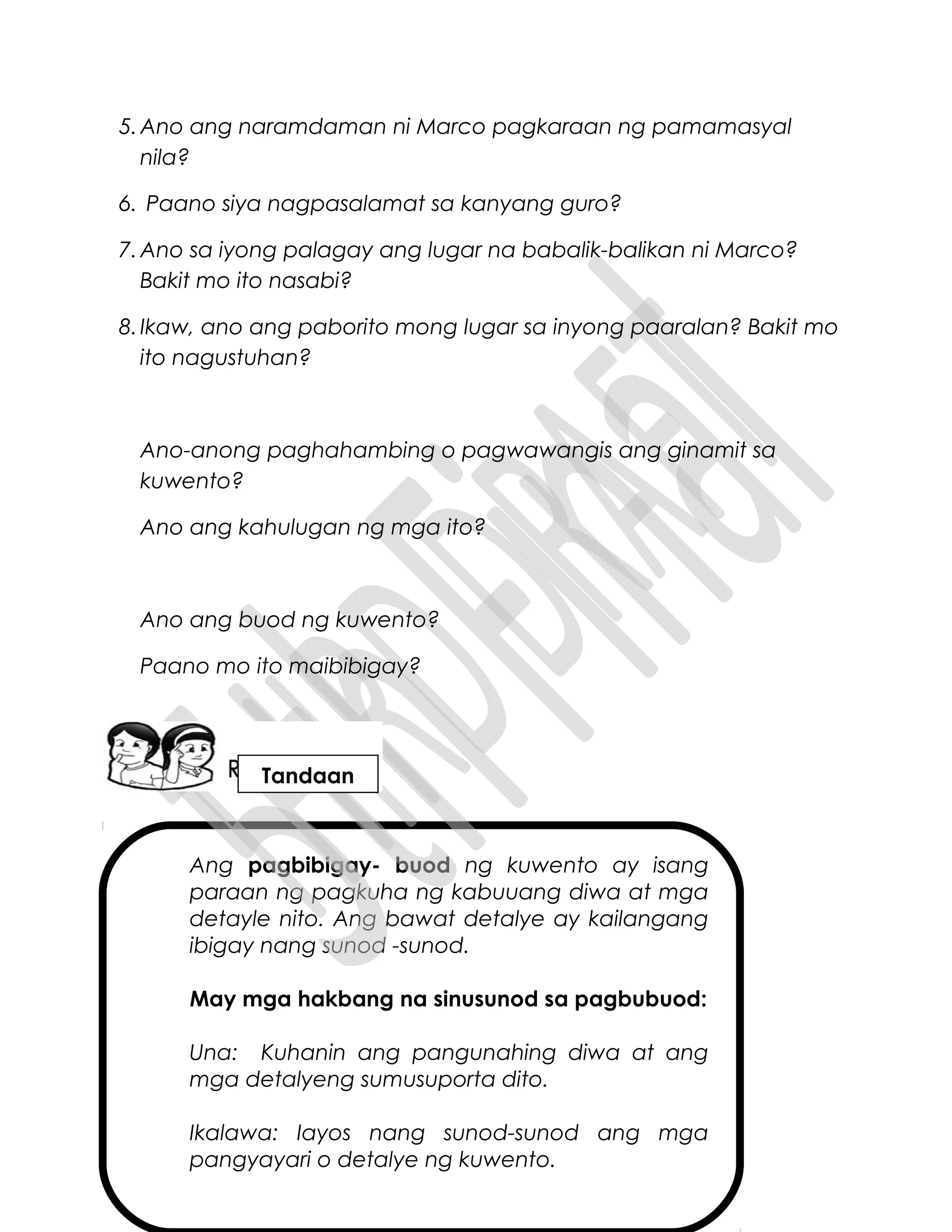 Ang pagbibigay- buod ng kuwento ay isang
paraan ng pagkuha ng kabuuang diwa at mga
detayle nito. Ang bawat detalye ay kailangang
ibigay nang sunod -sunod.
May mga hakbang na sinusunod sa pagbubuod:
Una: Kuhanin ang pangunahing diwa at ang
mga detalyeng sumusuporta dito.
Ikalawa: Iayos nang sunod-sunod ang mga
pangyayari o detalye ng kuwento.
5.Ano ang naramdaman ni Marco pagkaraan ng pamamasyal
nila?
6. Paano siya nagpasalamat sa kanyang guro?
7.Ano sa iyong palagay ang lugar na babalik-balikan ni Marco?
Bakit mo ito nasabi?
8.Ikaw, ano ang paborito mong lugar sa inyong paaralan? Bakit mo
ito nagustuhan?
Ano-anong paghahambing o pagwawangis ang ginamit sa
kuwento?
Ano ang kahulugan ng mga ito?
Ano ang buod ng kuwento?
Paano mo ito maibibigay?
Tandaan
 