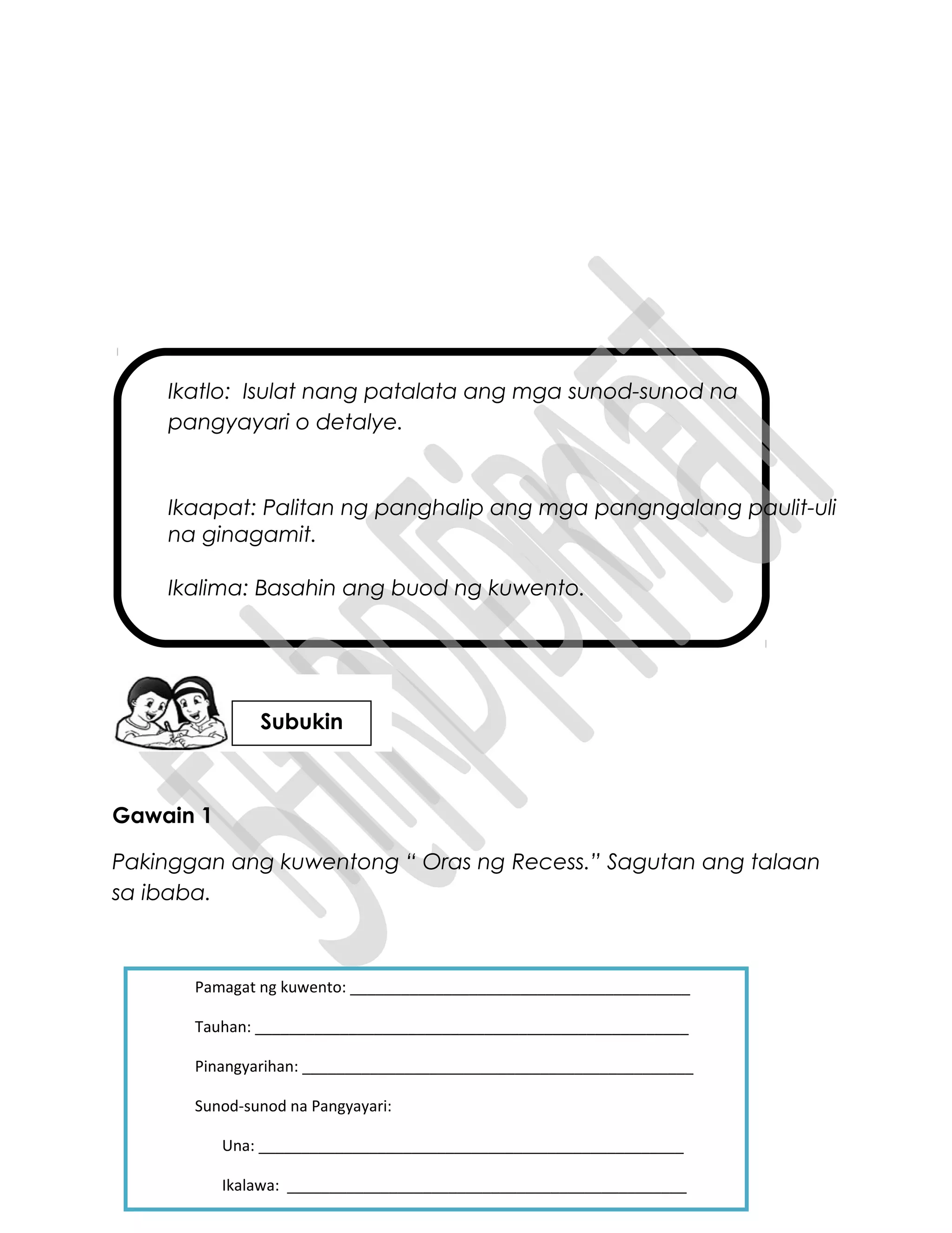 Ikatlo: Isulat nang patalata ang mga sunod-sunod na
pangyayari o detalye.
Ikaapat: Palitan ng panghalip ang mga pangngalang paulit-uli
na ginagamit.
Ikalima: Basahin ang buod ng kuwento.
Gawain 1
Pakinggan ang kuwentong “ Oras ng Recess.” Sagutan ang talaan
sa ibaba.
Pamagat ng kuwento: ________________________________________
Tauhan: ___________________________________________________
Pinangyarihan: ______________________________________________
Sunod-sunod na Pangyayari:
Una: __________________________________________________
Ikalawa: _______________________________________________
Subukin
 