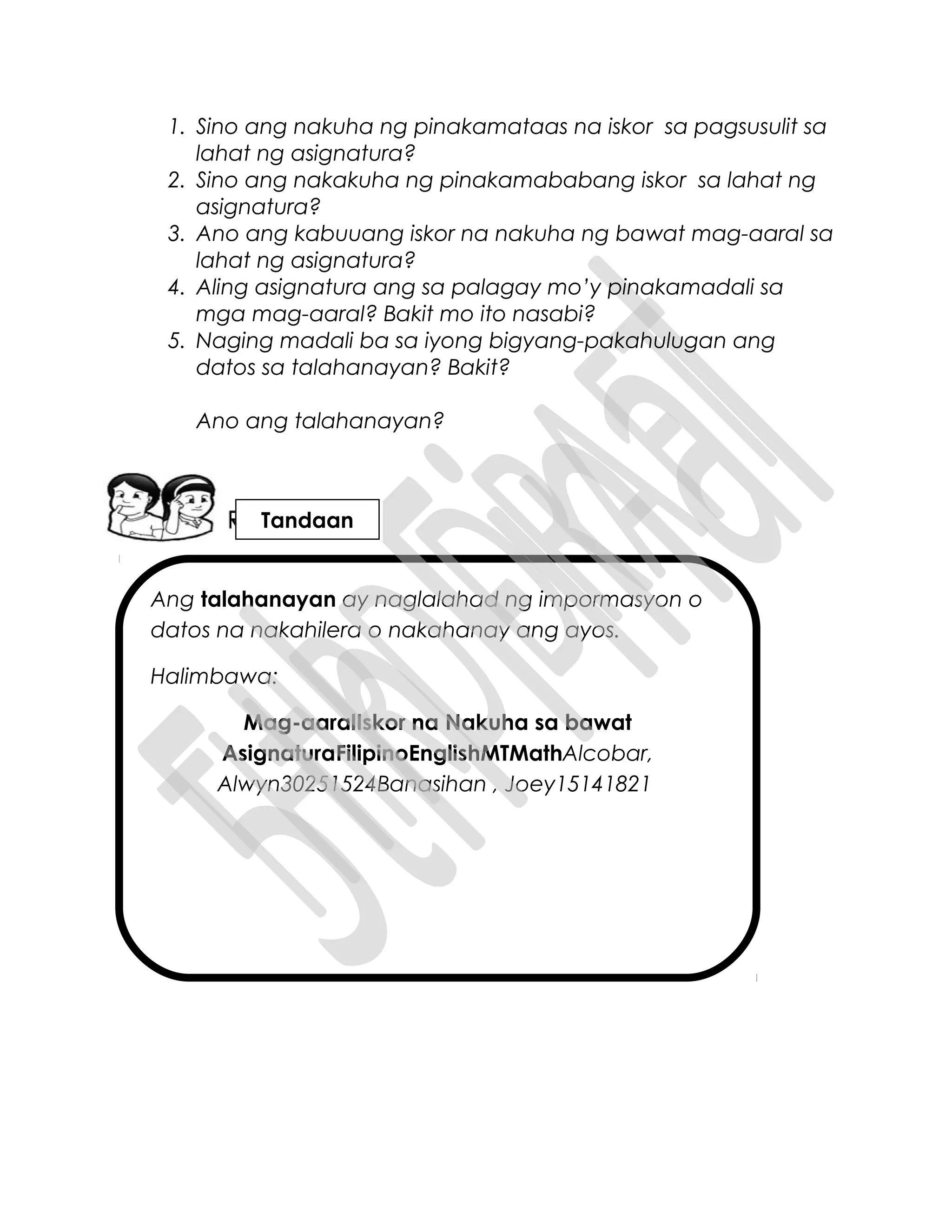Ang talahanayan ay naglalahad ng impormasyon o
datos na nakahilera o nakahanay ang ayos.
Halimbawa:
Mag-aaralIskor na Nakuha sa bawat
AsignaturaFilipinoEnglishMTMathAlcobar,
Alwyn30251524Banasihan , Joey15141821
1. Sino ang nakuha ng pinakamataas na iskor sa pagsusulit sa
lahat ng asignatura?
2. Sino ang nakakuha ng pinakamababang iskor sa lahat ng
asignatura?
3. Ano ang kabuuang iskor na nakuha ng bawat mag-aaral sa
lahat ng asignatura?
4. Aling asignatura ang sa palagay mo’y pinakamadali sa
mga mag-aaral? Bakit mo ito nasabi?
5. Naging madali ba sa iyong bigyang-pakahulugan ang
datos sa talahanayan? Bakit?
Ano ang talahanayan?
Tandaan
 