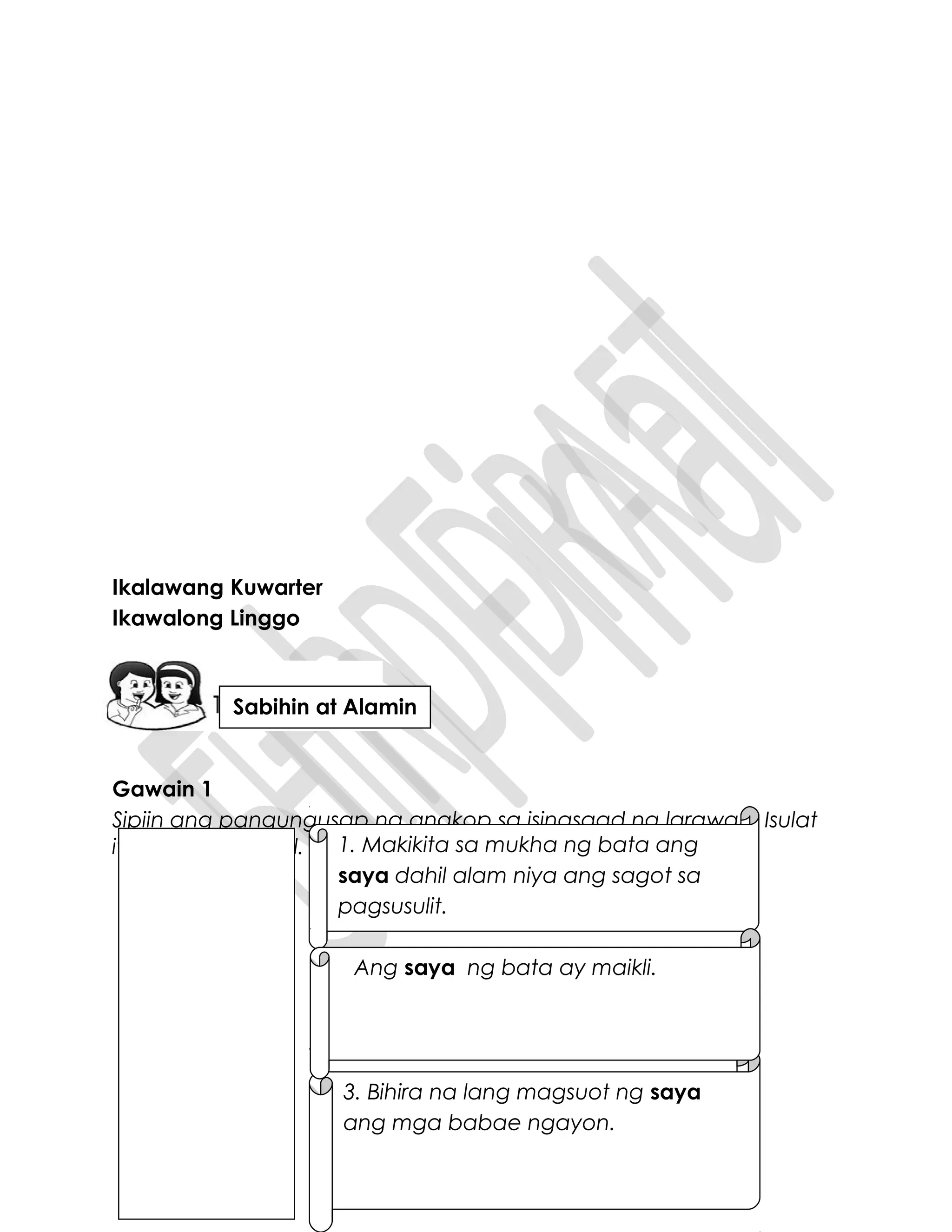 Ikalawang Kuwarter
Ikawalong Linggo
Gawain 1
Sipiin ang pangungusap na angkop sa isinasaad ng larawan. Isulat
ito sa isang papel. 1. Makikita sa mukha ng bata ang
saya dahil alam niya ang sagot sa
pagsusulit.
3. Bihira na lang magsuot ng saya
ang mga babae ngayon.
Ang saya ng bata ay maikli.
Sabihin at Alamin
 