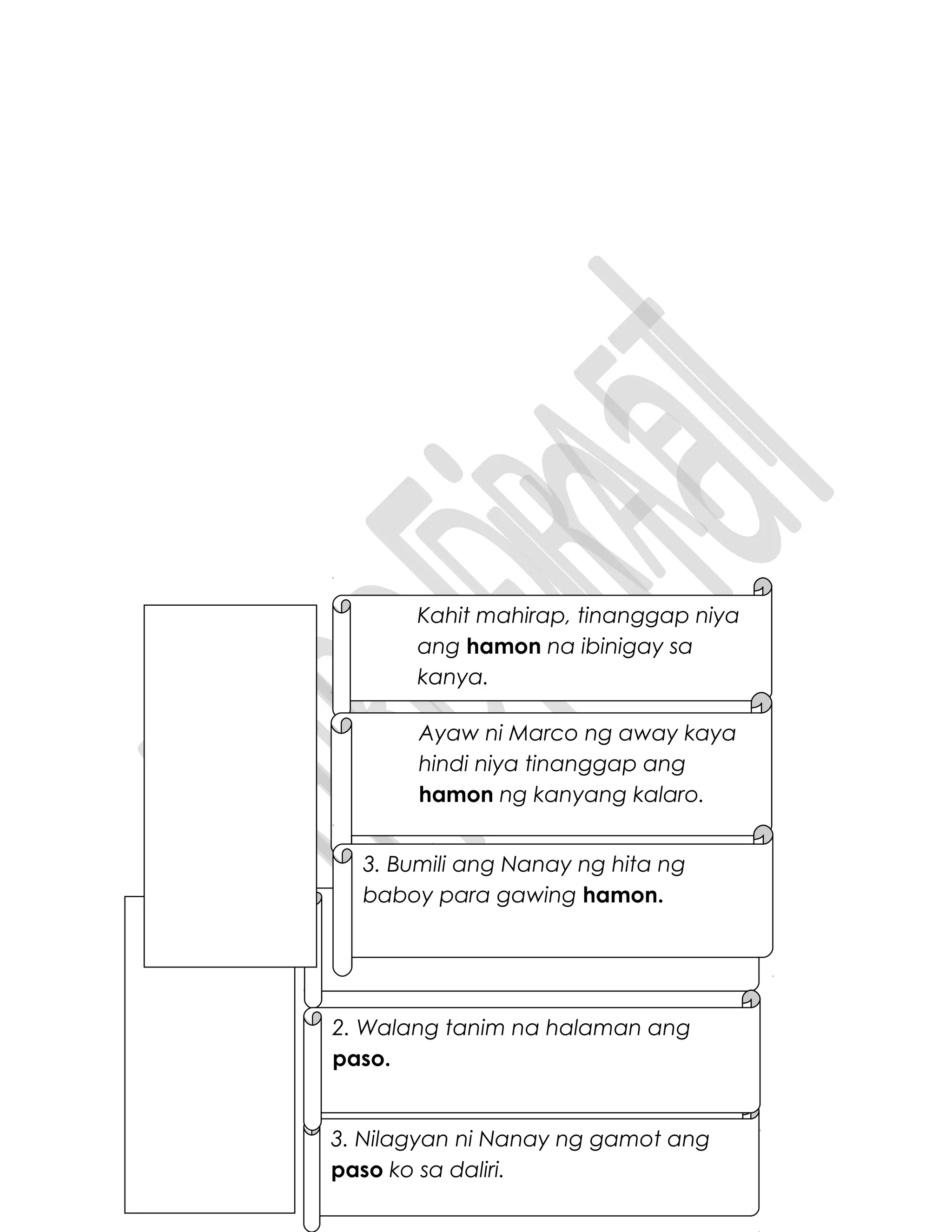 Nakapapaso ang init ng apoy.
3. Nilagyan ni Nanay ng gamot ang
paso ko sa daliri.
2. Walang tanim na halaman ang
paso.
Kahit mahirap, tinanggap niya
ang hamon na ibinigay sa
kanya.
Ayaw ni Marco ng away kaya
hindi niya tinanggap ang
hamon ng kanyang kalaro.
3. Bumili ang Nanay ng hita ng
baboy para gawing hamon.
 