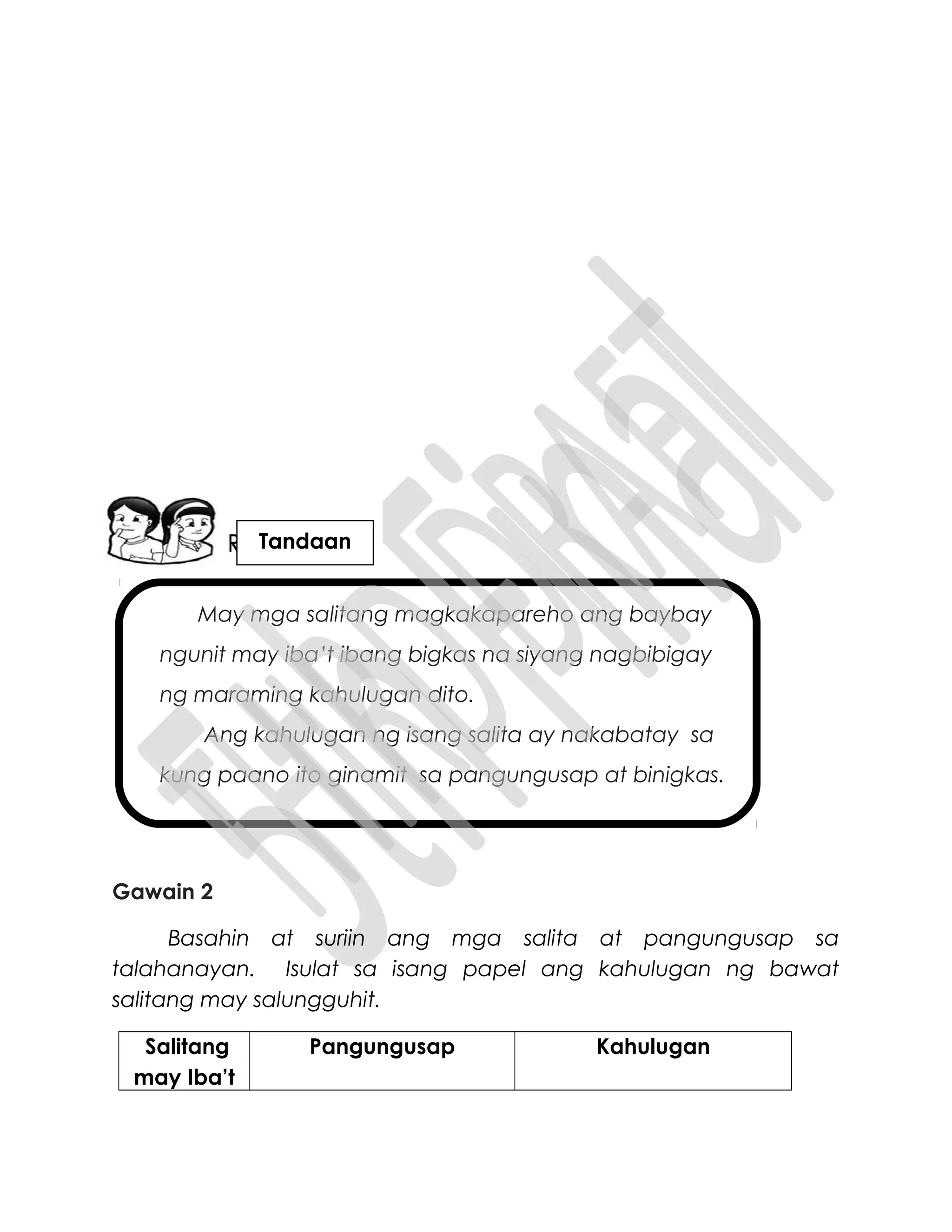 May mga salitang magkakapareho ang baybay
ngunit may iba’t ibang bigkas na siyang nagbibigay
ng maraming kahulugan dito.
Ang kahulugan ng isang salita ay nakabatay sa
kung paano ito ginamit sa pangungusap at binigkas.
Gawain 2
Basahin at suriin ang mga salita at pangungusap sa
talahanayan. Isulat sa isang papel ang kahulugan ng bawat
salitang may salungguhit.
Salitang
may Iba’t
Pangungusap Kahulugan
Tandaan
 