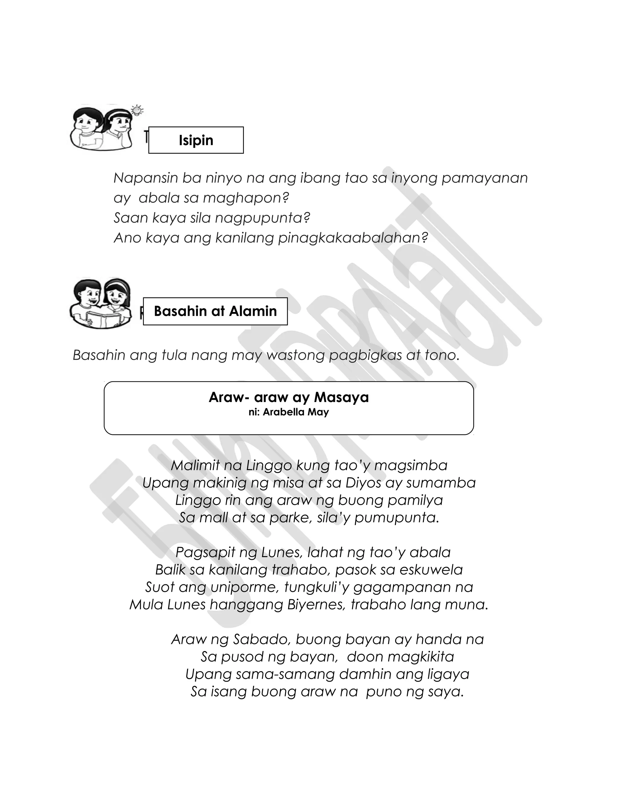Napansin ba ninyo na ang ibang tao sa inyong pamayanan
ay abala sa maghapon?
Saan kaya sila nagpupunta?
Ano kaya ang kanilang pinagkakaabalahan?
Basahin ang tula nang may wastong pagbigkas at tono.
Malimit na Linggo kung tao’y magsimba
Upang makinig ng misa at sa Diyos ay sumamba
Linggo rin ang araw ng buong pamilya
Sa mall at sa parke, sila’y pumupunta.
Pagsapit ng Lunes, lahat ng tao’y abala
Balik sa kanilang trahabo, pasok sa eskuwela
Suot ang uniporme, tungkuli’y gagampanan na
Mula Lunes hanggang Biyernes, trabaho lang muna.
Araw ng Sabado, buong bayan ay handa na
Sa pusod ng bayan, doon magkikita
Upang sama-samang damhin ang ligaya
Sa isang buong araw na puno ng saya.
Araw- araw ay Masaya
ni: Arabella May
Isipin
Basahin at Alamin
 