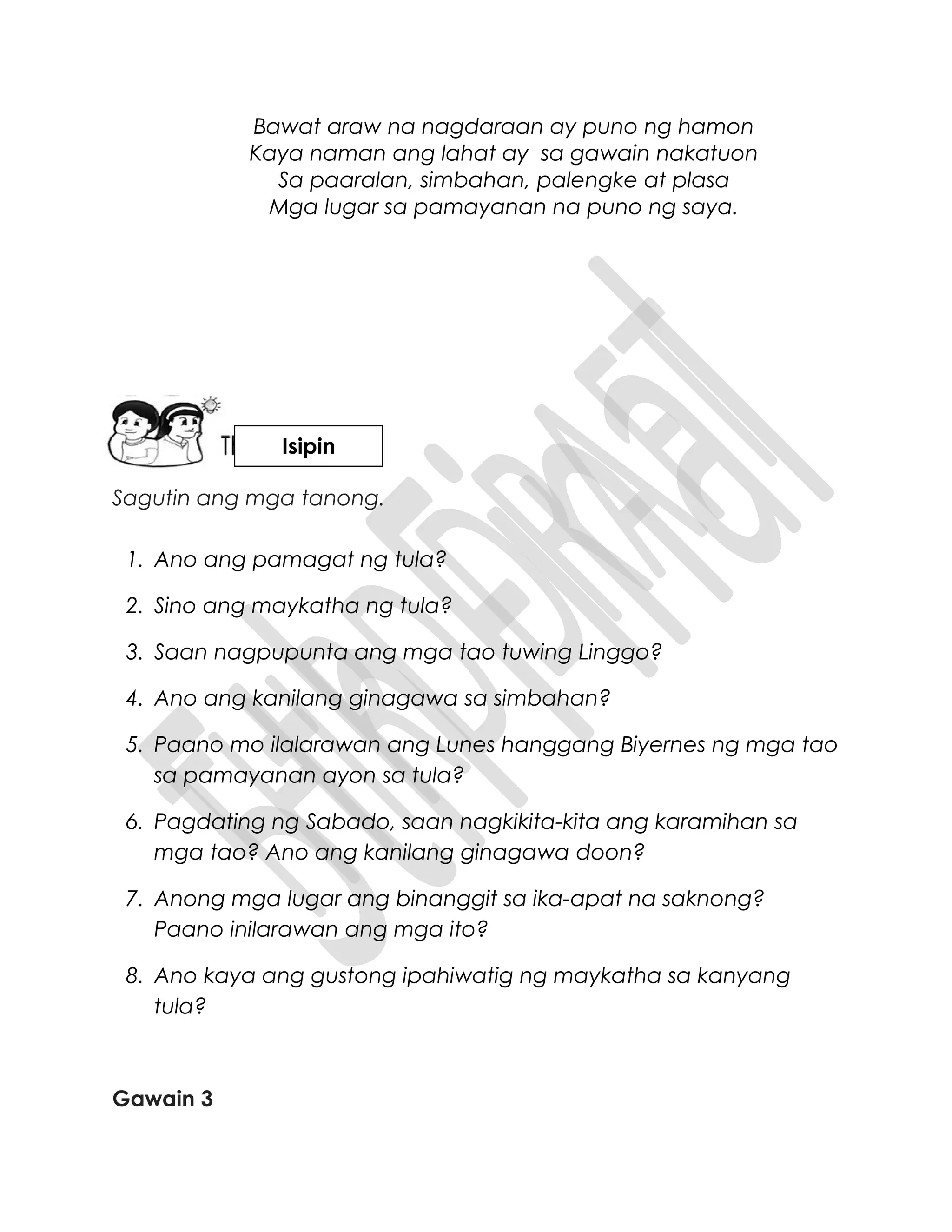 Bawat araw na nagdaraan ay puno ng hamon
Kaya naman ang lahat ay sa gawain nakatuon
Sa paaralan, simbahan, palengke at plasa
Mga lugar sa pamayanan na puno ng saya.
Sagutin ang mga tanong.
1. Ano ang pamagat ng tula?
2. Sino ang maykatha ng tula?
3. Saan nagpupunta ang mga tao tuwing Linggo?
4. Ano ang kanilang ginagawa sa simbahan?
5. Paano mo ilalarawan ang Lunes hanggang Biyernes ng mga tao
sa pamayanan ayon sa tula?
6. Pagdating ng Sabado, saan nagkikita-kita ang karamihan sa
mga tao? Ano ang kanilang ginagawa doon?
7. Anong mga lugar ang binanggit sa ika-apat na saknong?
Paano inilarawan ang mga ito?
8. Ano kaya ang gustong ipahiwatig ng maykatha sa kanyang
tula?
Gawain 3
Isipin
 