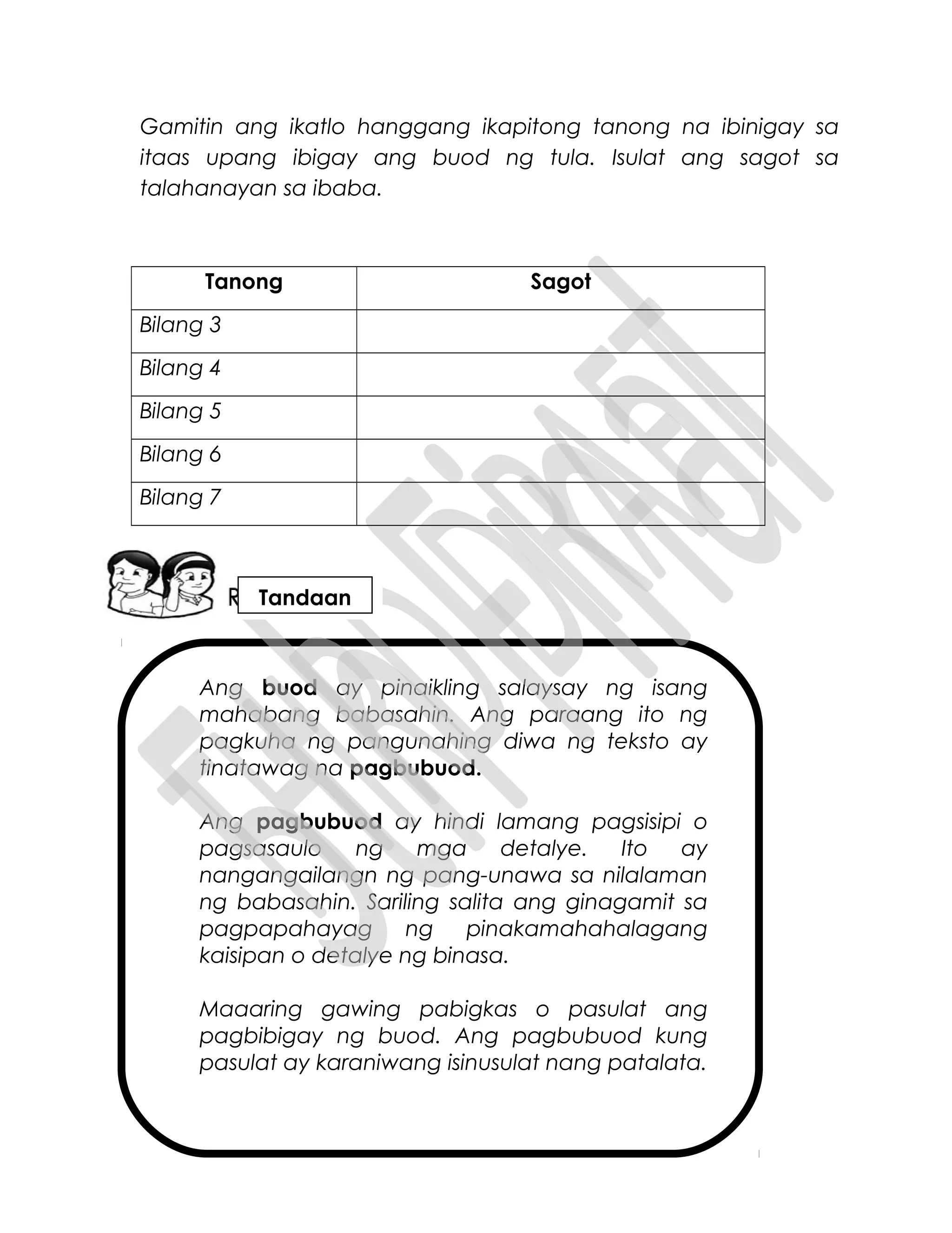 Ang buod ay pinaikling salaysay ng isang
mahabang babasahin. Ang paraang ito ng
pagkuha ng pangunahing diwa ng teksto ay
tinatawag na pagbubuod.
Ang pagbubuod ay hindi lamang pagsisipi o
pagsasaulo ng mga detalye. Ito ay
nangangailangn ng pang-unawa sa nilalaman
ng babasahin. Sariling salita ang ginagamit sa
pagpapahayag ng pinakamahahalagang
kaisipan o detalye ng binasa.
Maaaring gawing pabigkas o pasulat ang
pagbibigay ng buod. Ang pagbubuod kung
pasulat ay karaniwang isinusulat nang patalata.
Gamitin ang ikatlo hanggang ikapitong tanong na ibinigay sa
itaas upang ibigay ang buod ng tula. Isulat ang sagot sa
talahanayan sa ibaba.
Tanong Sagot
Bilang 3
Bilang 4
Bilang 5
Bilang 6
Bilang 7
Tandaan
 
