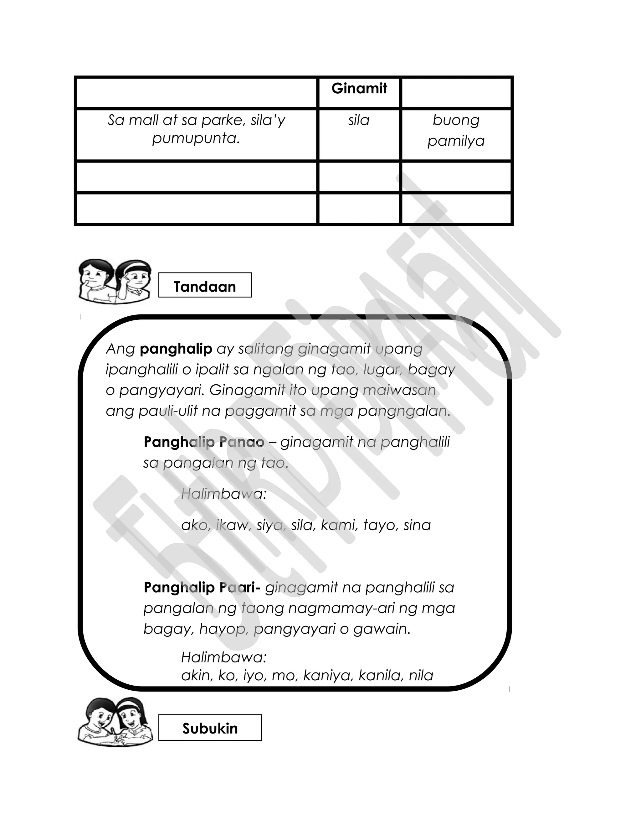 Ang panghalip ay salitang ginagamit upang
ipanghalili o ipalit sa ngalan ng tao, lugar, bagay
o pangyayari. Ginagamit ito upang maiwasan
ang pauli-ulit na paggamit sa mga pangngalan.
Panghalip Panao – ginagamit na panghalili
sa pangalan ng tao.
Halimbawa:
ako, ikaw, siya, sila, kami, tayo, sina
Panghalip Paari- ginagamit na panghalili sa
pangalan ng taong nagmamay-ari ng mga
bagay, hayop, pangyayari o gawain.
Halimbawa:
akin, ko, iyo, mo, kaniya, kanila, nila
Ginamit
Sa mall at sa parke, sila’y
pumupunta.
sila buong
pamilya
Tandaan
Subukin
 