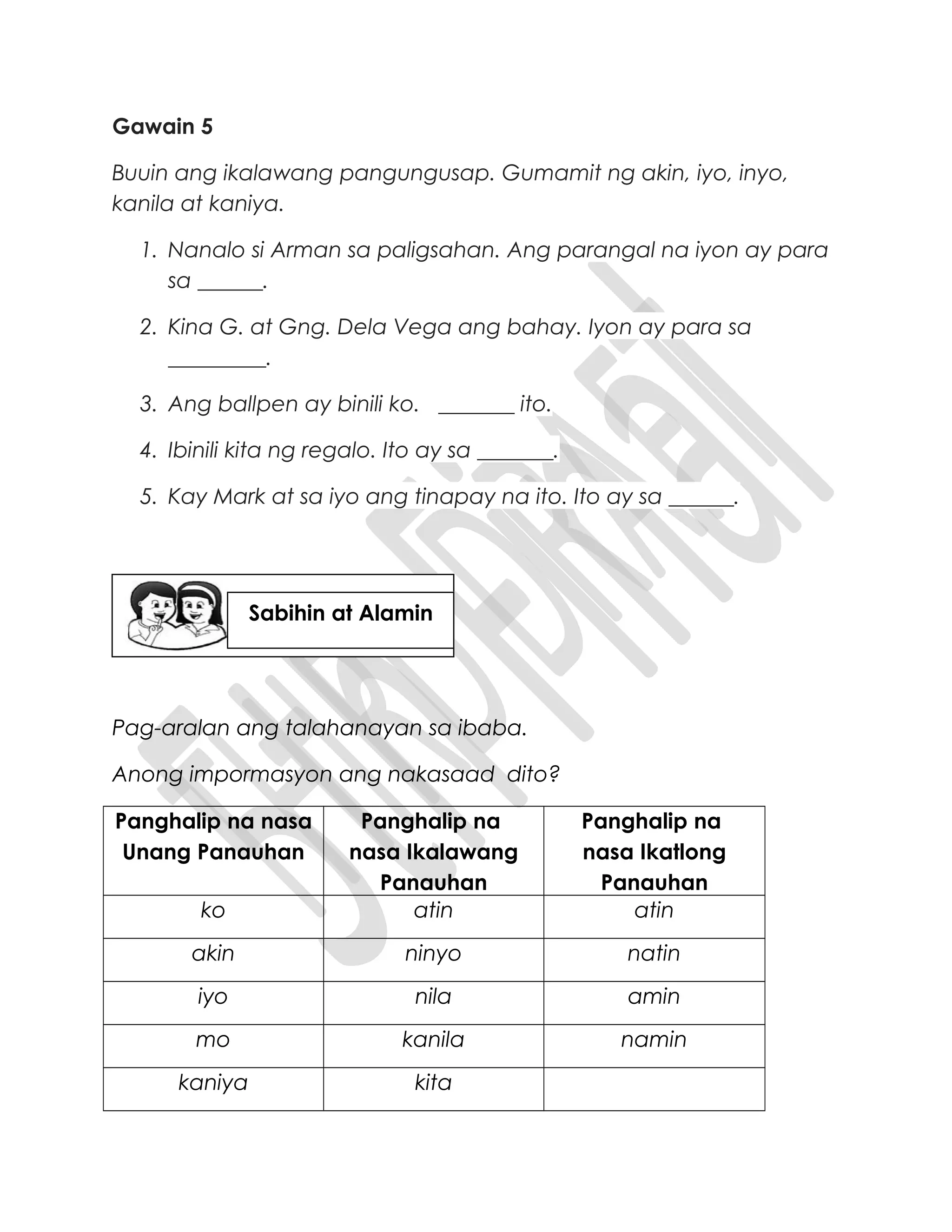 Gawain 5
Buuin ang ikalawang pangungusap. Gumamit ng akin, iyo, inyo,
kanila at kaniya.
1. Nanalo si Arman sa paligsahan. Ang parangal na iyon ay para
sa ______.
2. Kina G. at Gng. Dela Vega ang bahay. Iyon ay para sa
_________.
3. Ang ballpen ay binili ko. _______ ito.
4. Ibinili kita ng regalo. Ito ay sa _______.
5. Kay Mark at sa iyo ang tinapay na ito. Ito ay sa ______.
Pag-aralan ang talahanayan sa ibaba.
Anong impormasyon ang nakasaad dito?
Panghalip na nasa
Unang Panauhan
Panghalip na
nasa Ikalawang
Panauhan
Panghalip na
nasa Ikatlong
Panauhan
ko atin atin
akin ninyo natin
iyo nila amin
mo kanila namin
kaniya kita
Sabihin at Alamin
 