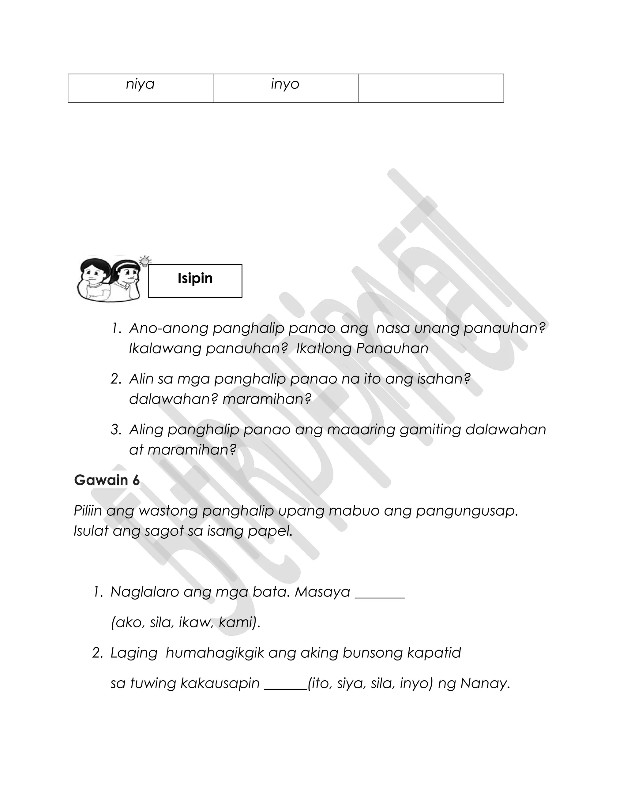 niya inyo
1. Ano-anong panghalip panao ang nasa unang panauhan?
Ikalawang panauhan? Ikatlong Panauhan
2. Alin sa mga panghalip panao na ito ang isahan?
dalawahan? maramihan?
3. Aling panghalip panao ang maaaring gamiting dalawahan
at maramihan?
Gawain 6
Piliin ang wastong panghalip upang mabuo ang pangungusap.
Isulat ang sagot sa isang papel.
1. Naglalaro ang mga bata. Masaya _______
(ako, sila, ikaw, kami).
2. Laging humahagikgik ang aking bunsong kapatid
sa tuwing kakausapin ______(ito, siya, sila, inyo) ng Nanay.
Isipin
 
