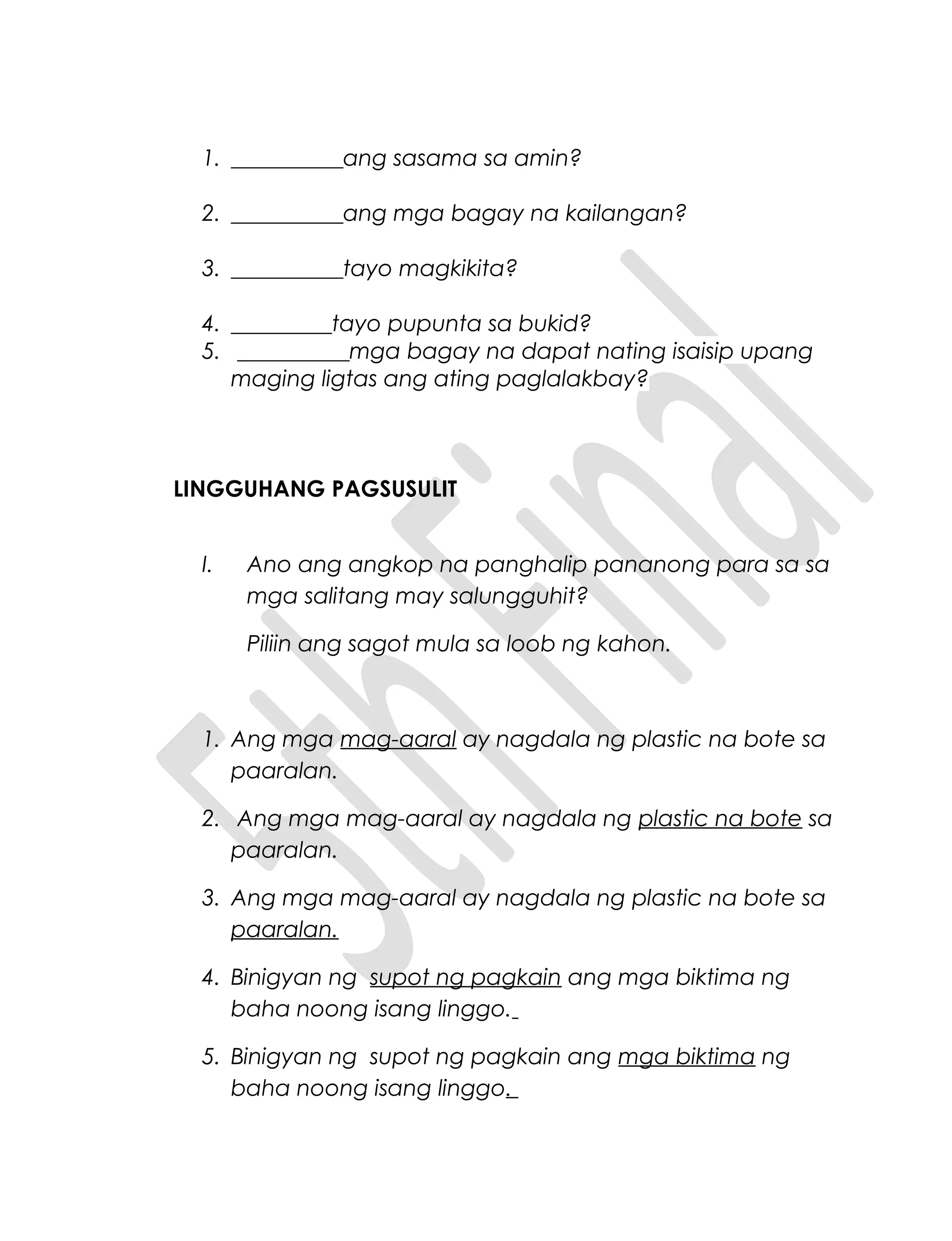 1. __________ang sasama sa amin?
2. __________ang mga bagay na kailangan?
3. __________tayo magkikita?
4. _________tayo pupunta sa bukid?
5. __________mga bagay na dapat nating isaisip upang
maging ligtas ang ating paglalakbay?
LINGGUHANG PAGSUSULIT
I. Ano ang angkop na panghalip pananong para sa sa
mga salitang may salungguhit?
Piliin ang sagot mula sa loob ng kahon.
1. Ang mga mag-aaral ay nagdala ng plastic na bote sa
paaralan.
2. Ang mga mag-aaral ay nagdala ng plastic na bote sa
paaralan.
3. Ang mga mag-aaral ay nagdala ng plastic na bote sa
paaralan.
4. Binigyan ng supot ng pagkain ang mga biktima ng
baha noong isang linggo.
5. Binigyan ng supot ng pagkain ang mga biktima ng
baha noong isang linggo.
 