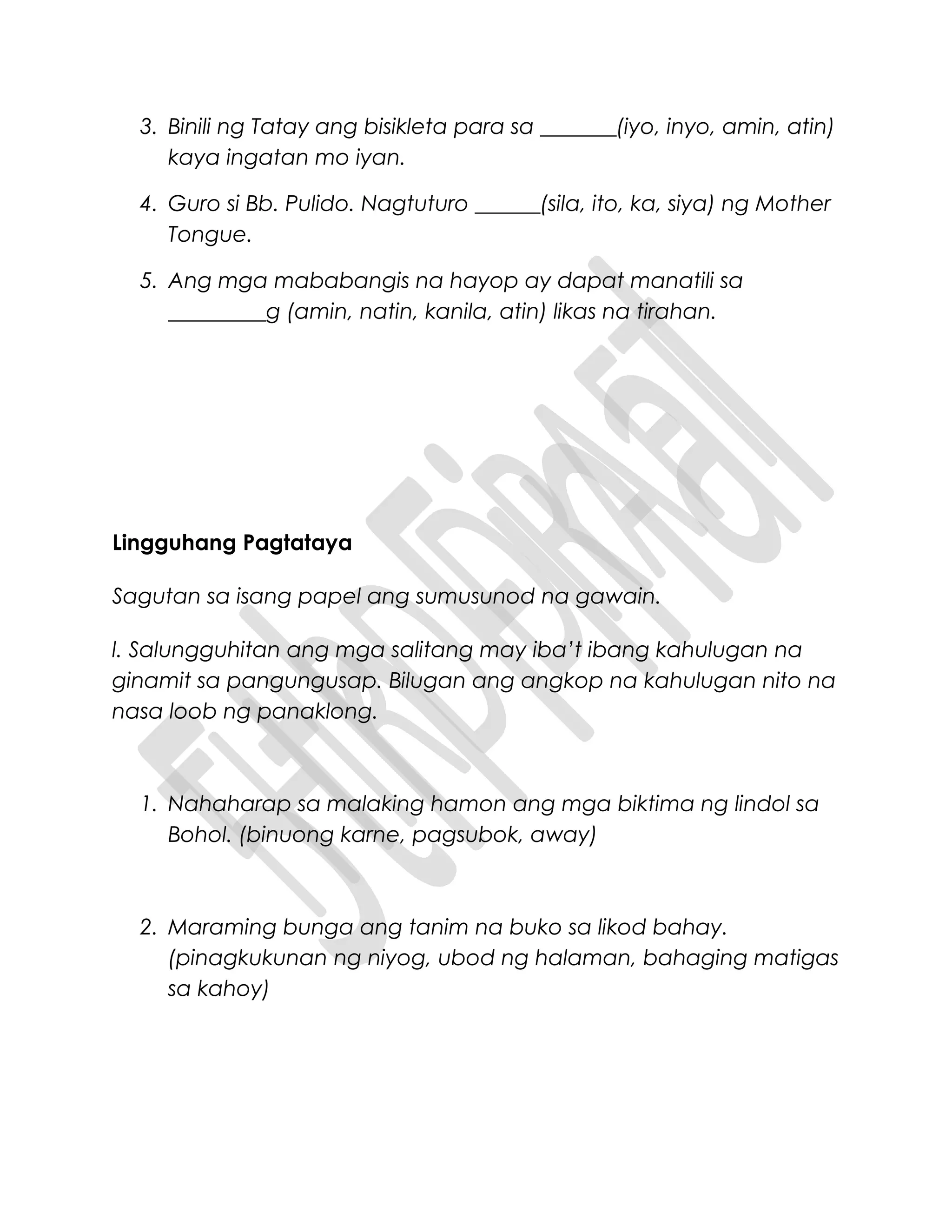 3. Binili ng Tatay ang bisikleta para sa _______(iyo, inyo, amin, atin)
kaya ingatan mo iyan.
4. Guro si Bb. Pulido. Nagtuturo ______(sila, ito, ka, siya) ng Mother
Tongue.
5. Ang mga mababangis na hayop ay dapat manatili sa
_________g (amin, natin, kanila, atin) likas na tirahan.
Lingguhang Pagtataya
Sagutan sa isang papel ang sumusunod na gawain.
l. Salungguhitan ang mga salitang may iba’t ibang kahulugan na
ginamit sa pangungusap. Bilugan ang angkop na kahulugan nito na
nasa loob ng panaklong.
1. Nahaharap sa malaking hamon ang mga biktima ng lindol sa
Bohol. (binuong karne, pagsubok, away)
2. Maraming bunga ang tanim na buko sa likod bahay.
(pinagkukunan ng niyog, ubod ng halaman, bahaging matigas
sa kahoy)
 