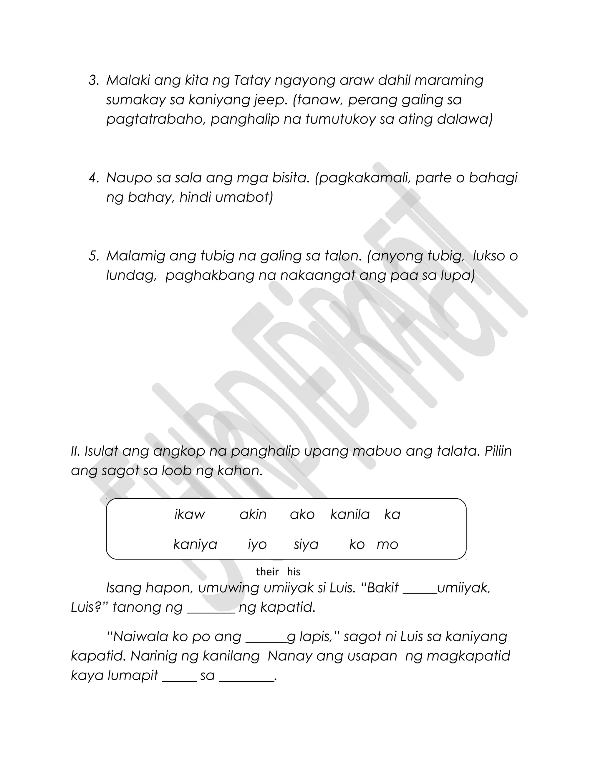3. Malaki ang kita ng Tatay ngayong araw dahil maraming
sumakay sa kaniyang jeep. (tanaw, perang galing sa
pagtatrabaho, panghalip na tumutukoy sa ating dalawa)
4. Naupo sa sala ang mga bisita. (pagkakamali, parte o bahagi
ng bahay, hindi umabot)
5. Malamig ang tubig na galing sa talon. (anyong tubig, lukso o
lundag, paghakbang na nakaangat ang paa sa lupa)
II. Isulat ang angkop na panghalip upang mabuo ang talata. Piliin
ang sagot sa loob ng kahon.
Isang hapon, umuwing umiiyak si Luis. “Bakit _____umiiyak,
Luis?” tanong ng _______ ng kapatid.
“Naiwala ko po ang ______g lapis,” sagot ni Luis sa kaniyang
kapatid. Narinig ng kanilang Nanay ang usapan ng magkapatid
kaya lumapit _____ sa ________.
ikaw akin ako kanila ka
kaniya iyo siya ko mo
their his
 