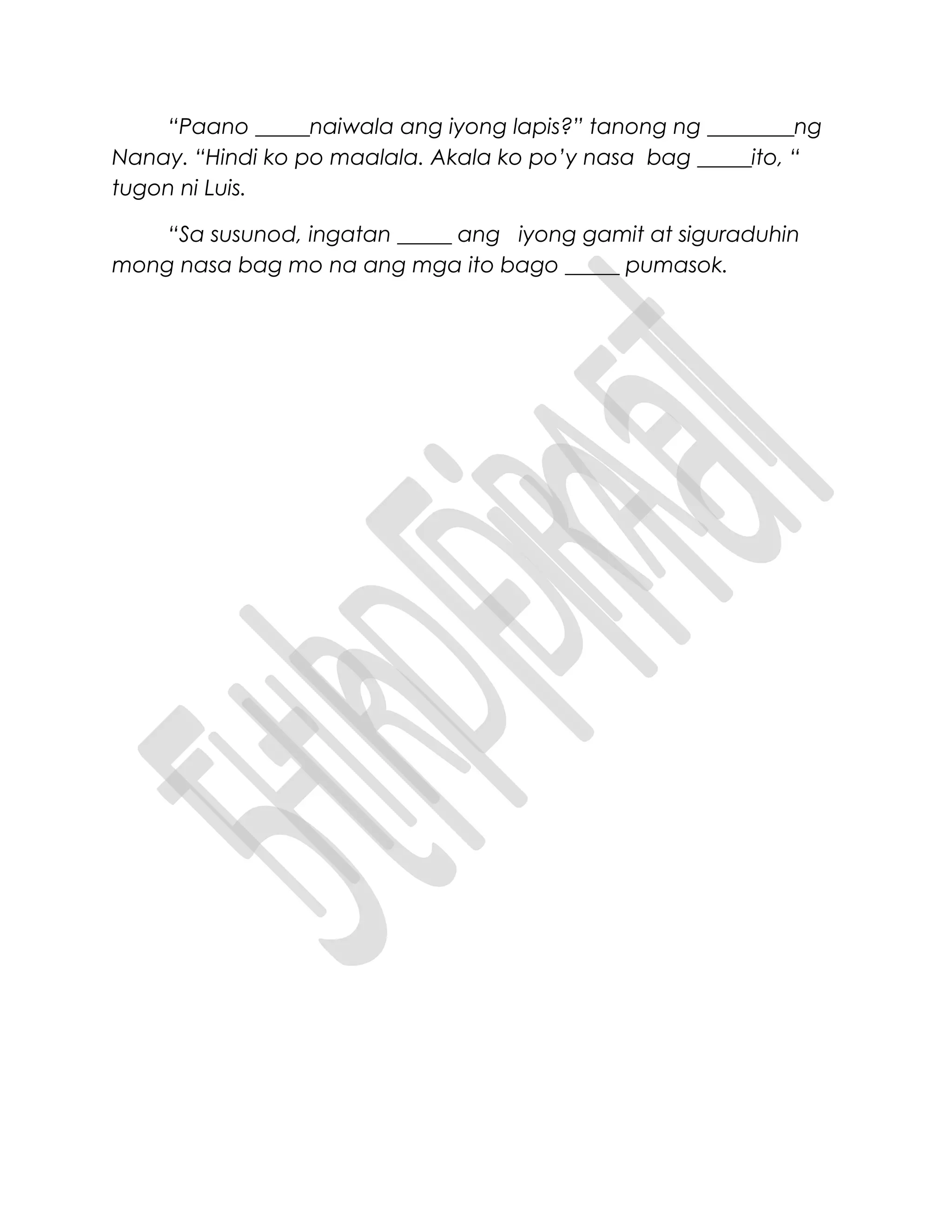 “Paano _____naiwala ang iyong lapis?” tanong ng ________ng
Nanay. “Hindi ko po maalala. Akala ko po’y nasa bag _____ito, “
tugon ni Luis.
“Sa susunod, ingatan _____ ang iyong gamit at siguraduhin
mong nasa bag mo na ang mga ito bago _____ pumasok.
 