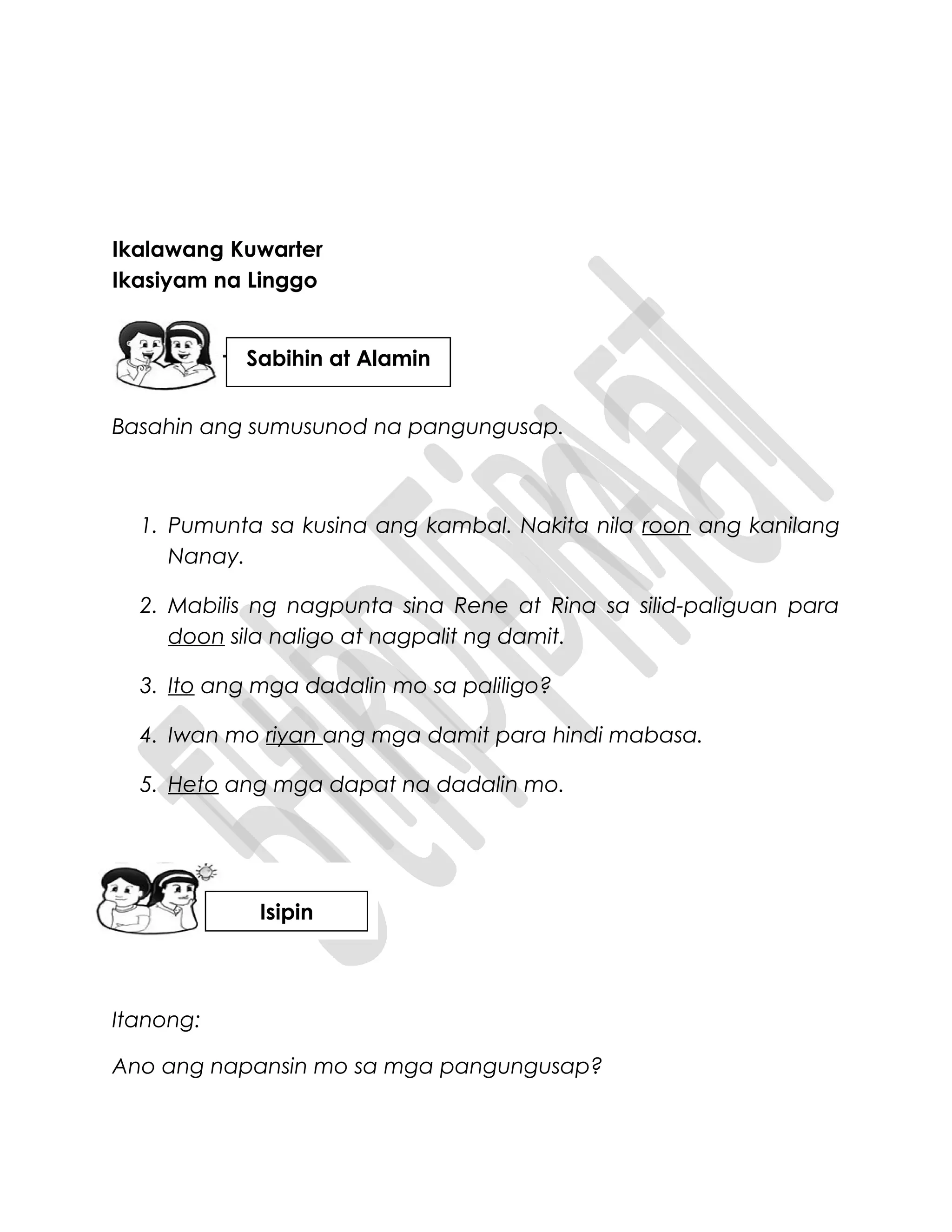 Ikalawang Kuwarter
Ikasiyam na Linggo
Basahin ang sumusunod na pangungusap.
1. Pumunta sa kusina ang kambal. Nakita nila roon ang kanilang
Nanay.
2. Mabilis ng nagpunta sina Rene at Rina sa silid-paliguan para
doon sila naligo at nagpalit ng damit.
3. Ito ang mga dadalin mo sa paliligo?
4. Iwan mo riyan ang mga damit para hindi mabasa.
5. Heto ang mga dapat na dadalin mo.
Itanong:
Ano ang napansin mo sa mga pangungusap?
Sabihin at Alamin
Isipin
 