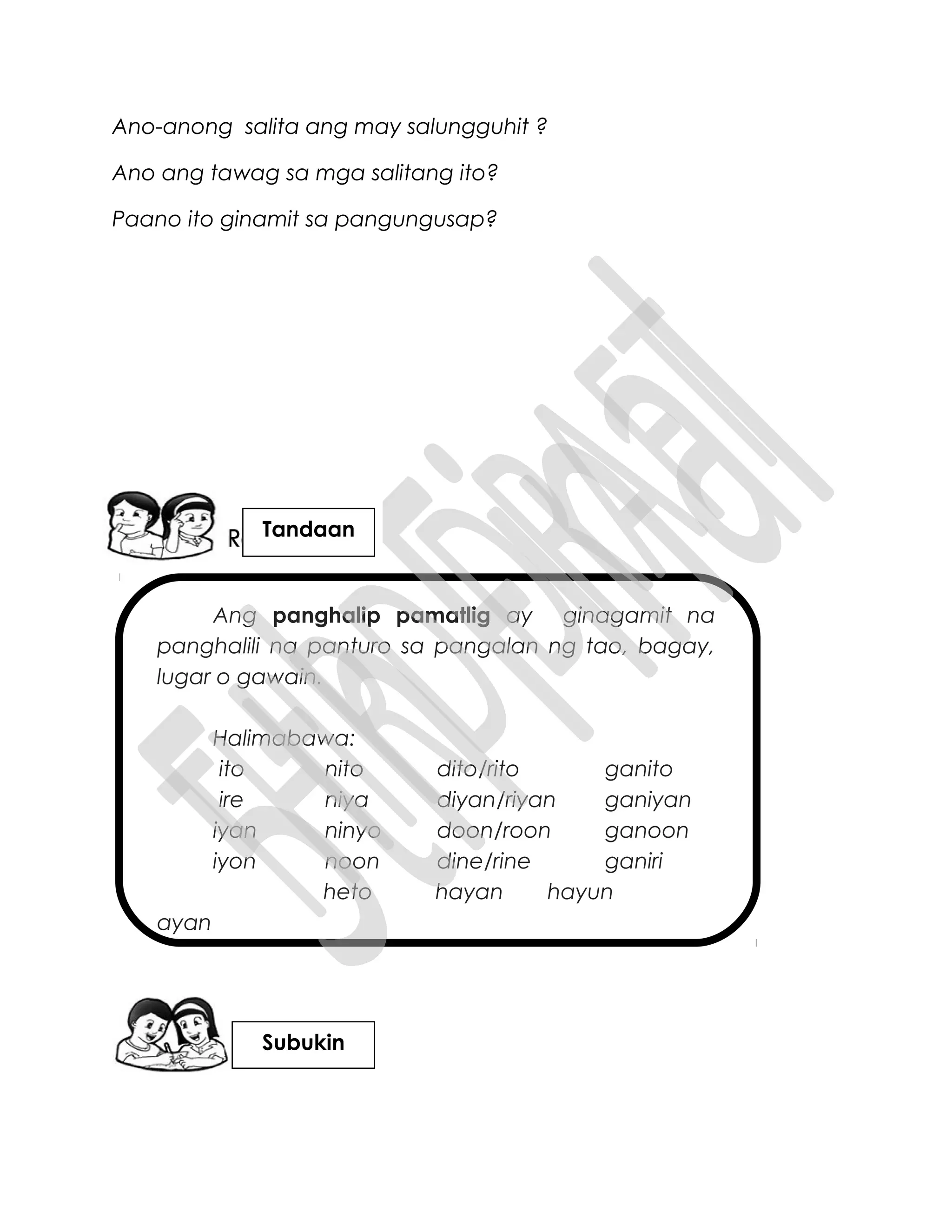 Ang panghalip pamatlig ay ginagamit na
panghalili na panturo sa pangalan ng tao, bagay,
lugar o gawain.
Halimabawa:
ito nito dito/rito ganito
ire niya diyan/riyan ganiyan
iyan ninyo doon/roon ganoon
iyon noon dine/rine ganiri
heto hayan hayun
ayan
Ano-anong salita ang may salungguhit ?
Ano ang tawag sa mga salitang ito?
Paano ito ginamit sa pangungusap?
Tandaan
Subukin
 