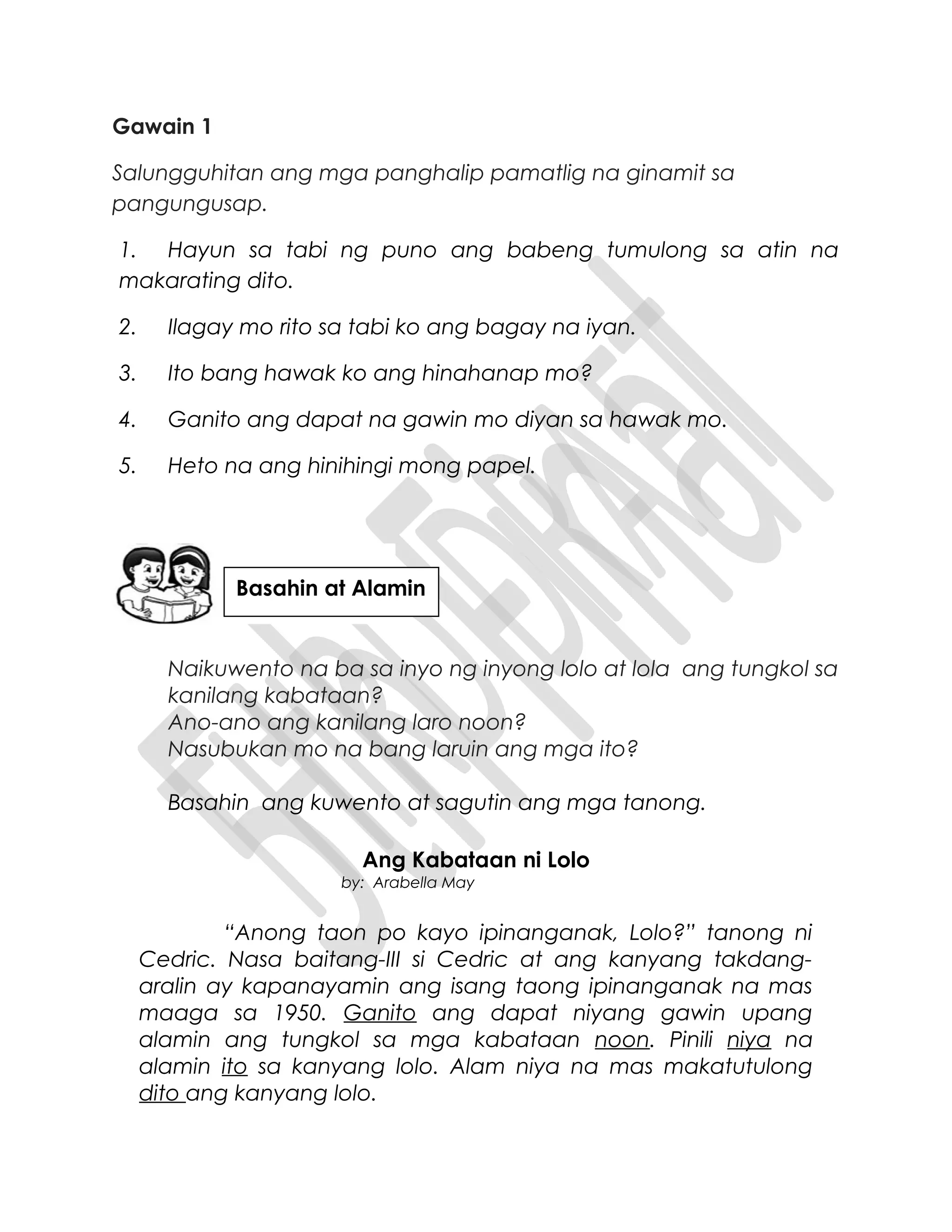 Gawain 1
Salungguhitan ang mga panghalip pamatlig na ginamit sa
pangungusap.
1. Hayun sa tabi ng puno ang babeng tumulong sa atin na
makarating dito.
2. Ilagay mo rito sa tabi ko ang bagay na iyan.
3. Ito bang hawak ko ang hinahanap mo?
4. Ganito ang dapat na gawin mo diyan sa hawak mo.
5. Heto na ang hinihingi mong papel.
Naikuwento na ba sa inyo ng inyong lolo at lola ang tungkol sa
kanilang kabataan?
Ano-ano ang kanilang laro noon?
Nasubukan mo na bang laruin ang mga ito?
Basahin ang kuwento at sagutin ang mga tanong.
Ang Kabataan ni Lolo
by: Arabella May
“Anong taon po kayo ipinanganak, Lolo?” tanong ni
Cedric. Nasa baitang-III si Cedric at ang kanyang takdang-
aralin ay kapanayamin ang isang taong ipinanganak na mas
maaga sa 1950. Ganito ang dapat niyang gawin upang
alamin ang tungkol sa mga kabataan noon. Pinili niya na
alamin ito sa kanyang lolo. Alam niya na mas makatutulong
dito ang kanyang lolo.
Basahin at Alamin
 