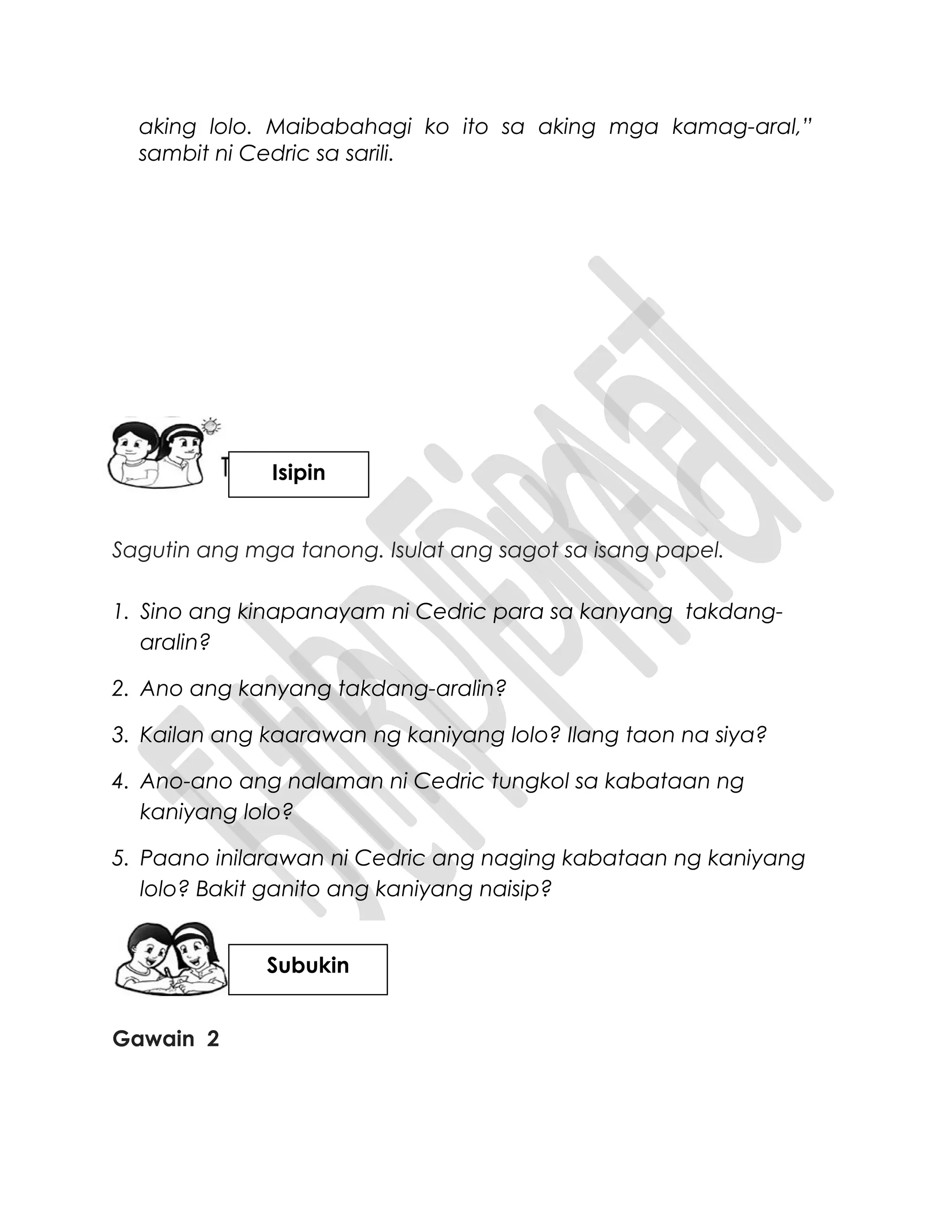 aking lolo. Maibabahagi ko ito sa aking mga kamag-aral,”
sambit ni Cedric sa sarili.
Sagutin ang mga tanong. Isulat ang sagot sa isang papel.
1. Sino ang kinapanayam ni Cedric para sa kanyang takdang-
aralin?
2. Ano ang kanyang takdang-aralin?
3. Kailan ang kaarawan ng kaniyang lolo? Ilang taon na siya?
4. Ano-ano ang nalaman ni Cedric tungkol sa kabataan ng
kaniyang lolo?
5. Paano inilarawan ni Cedric ang naging kabataan ng kaniyang
lolo? Bakit ganito ang kaniyang naisip?
Gawain 2
Isipin
Subukin
 