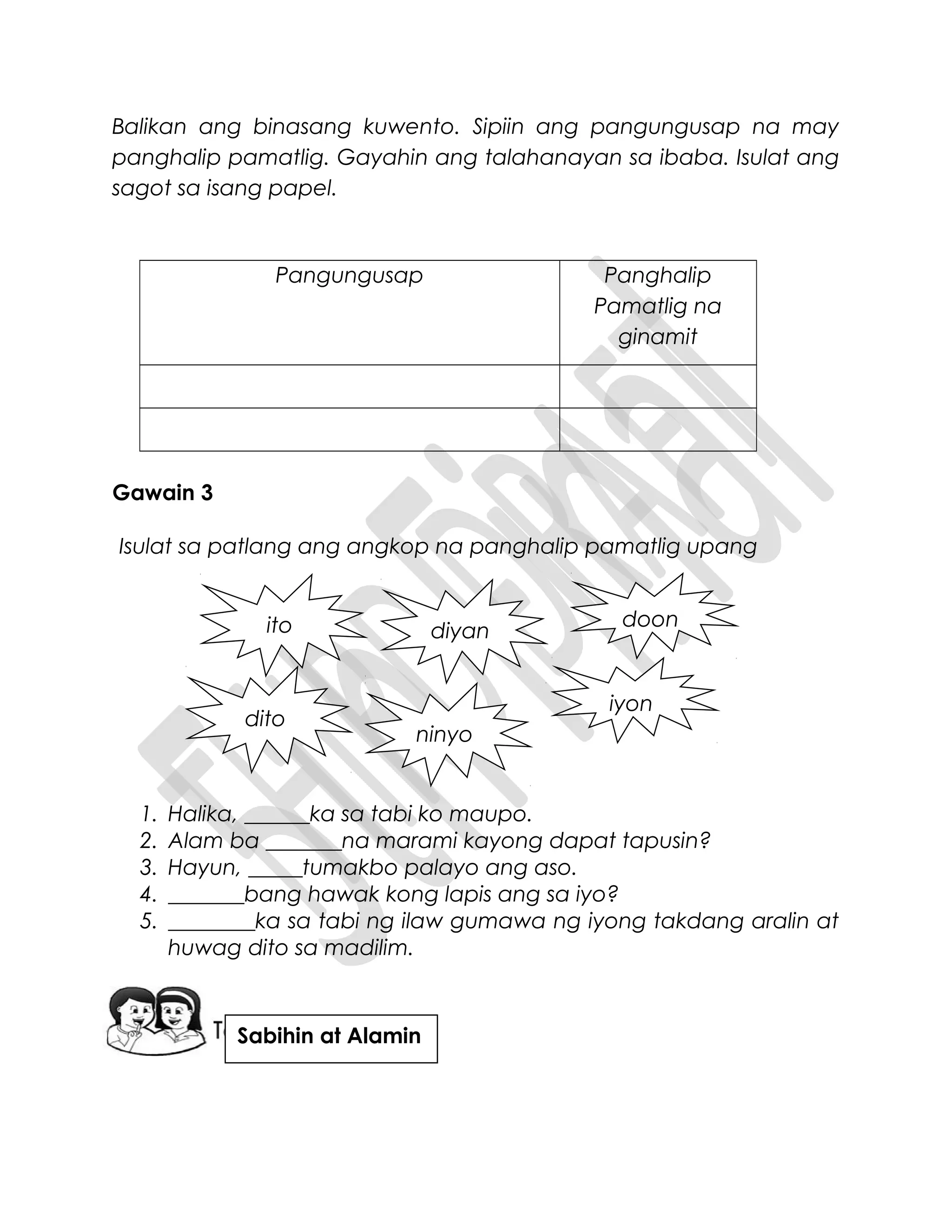 Balikan ang binasang kuwento. Sipiin ang pangungusap na may
panghalip pamatlig. Gayahin ang talahanayan sa ibaba. Isulat ang
sagot sa isang papel.
Pangungusap Panghalip
Pamatlig na
ginamit
Gawain 3
Isulat sa patlang ang angkop na panghalip pamatlig upang
1. Halika, ______ka sa tabi ko maupo.
2. Alam ba _______na marami kayong dapat tapusin?
3. Hayun, _____tumakbo palayo ang aso.
4. _______bang hawak kong lapis ang sa iyo?
5. ________ka sa tabi ng ilaw gumawa ng iyong takdang aralin at
huwag dito sa madilim.
ito doon
diyan
iyon
ninyo
dito
Sabihin at Alamin
 