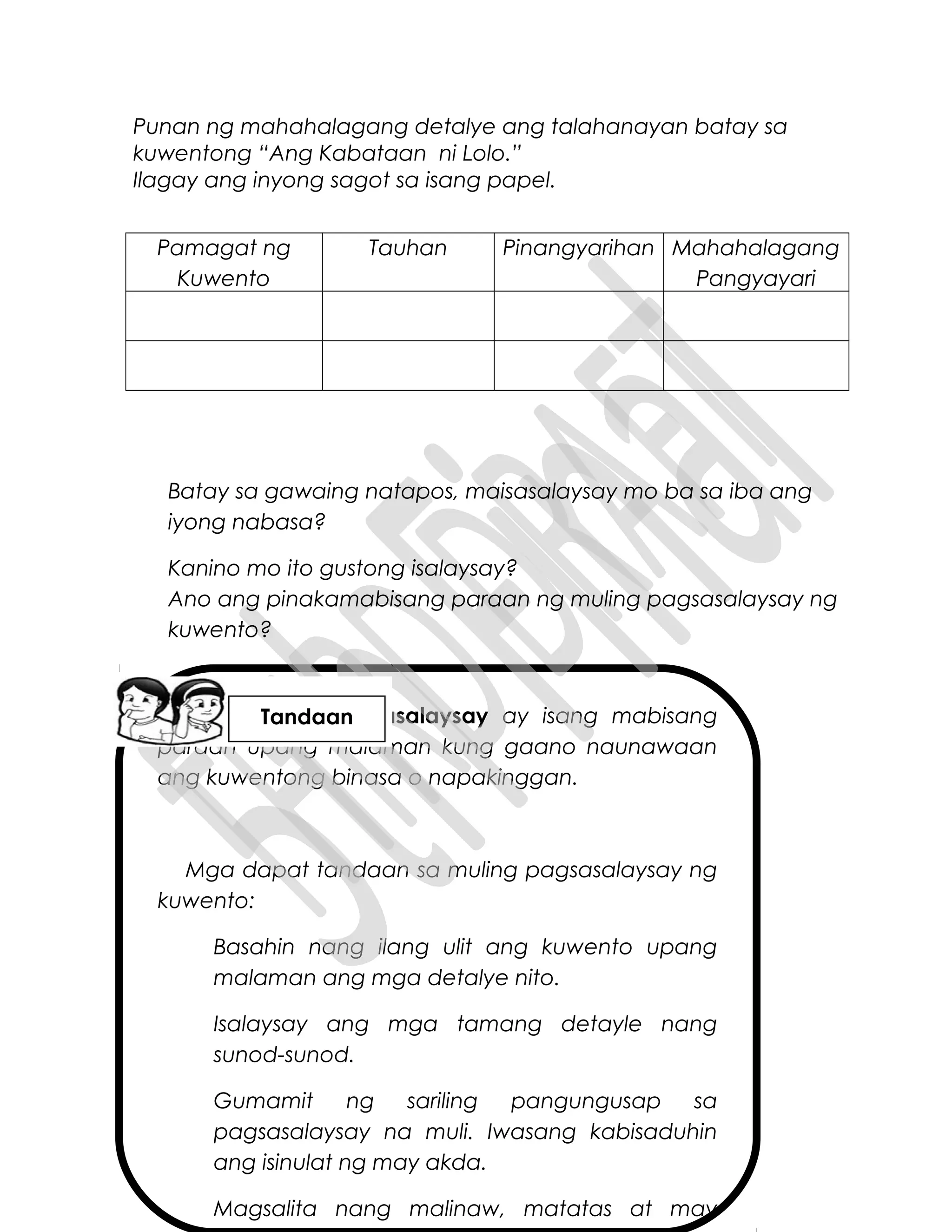 Ang muling pagsasalaysay ay isang mabisang
paraan upang malaman kung gaano naunawaan
ang kuwentong binasa o napakinggan.
Mga dapat tandaan sa muling pagsasalaysay ng
kuwento:
Basahin nang ilang ulit ang kuwento upang
malaman ang mga detalye nito.
Isalaysay ang mga tamang detayle nang
sunod-sunod.
Gumamit ng sariling pangungusap sa
pagsasalaysay na muli. Iwasang kabisaduhin
ang isinulat ng may akda.
Magsalita nang malinaw, matatas at may
Punan ng mahahalagang detalye ang talahanayan batay sa
kuwentong “Ang Kabataan ni Lolo.”
Ilagay ang inyong sagot sa isang papel.
Pamagat ng
Kuwento
Tauhan Pinangyarihan Mahahalagang
Pangyayari
Batay sa gawaing natapos, maisasalaysay mo ba sa iba ang
iyong nabasa?
Kanino mo ito gustong isalaysay?
Ano ang pinakamabisang paraan ng muling pagsasalaysay ng
kuwento?
Tandaan
 