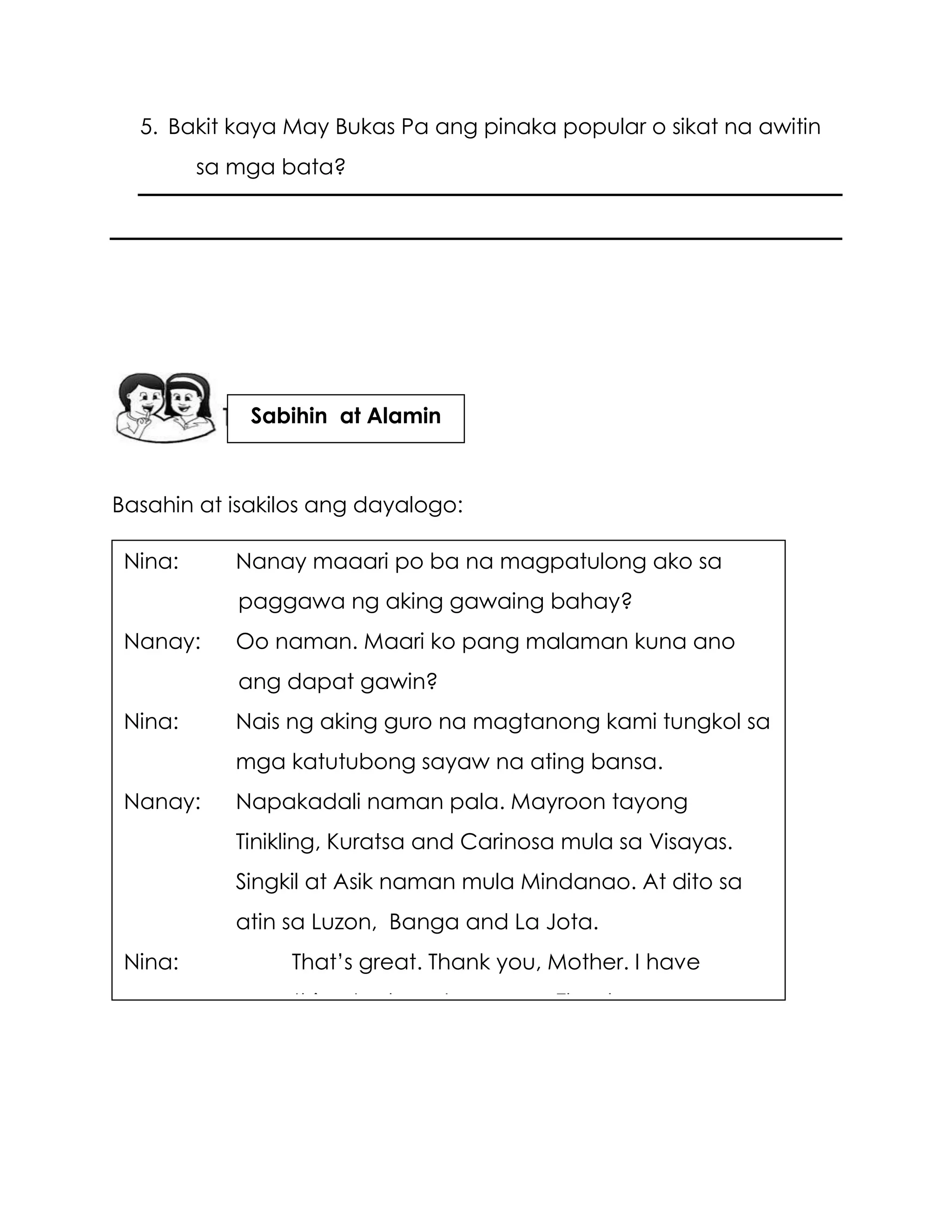 5. Bakit kaya May Bukas Pa ang pinaka popular o sikat na awitin
sa mga bata?
Basahin at isakilos ang dayalogo:
Nina: Nanay maaari po ba na magpatulong ako sa
paggawa ng aking gawaing bahay?
Nanay: Oo naman. Maari ko pang malaman kuna ano
ang dapat gawin?
Nina: Nais ng aking guro na magtanong kami tungkol sa
mga katutubong sayaw na ating bansa.
Nanay: Napakadali naman pala. Mayroon tayong
Tinikling, Kuratsa and Carinosa mula sa Visayas.
Singkil at Asik naman mula Mindanao. At dito sa
atin sa Luzon, Banga and La Jota.
Nina: That’s great. Thank you, Mother. I have
something to share tomorrow. Thank you very
much.
Sabihin at Alamin
 