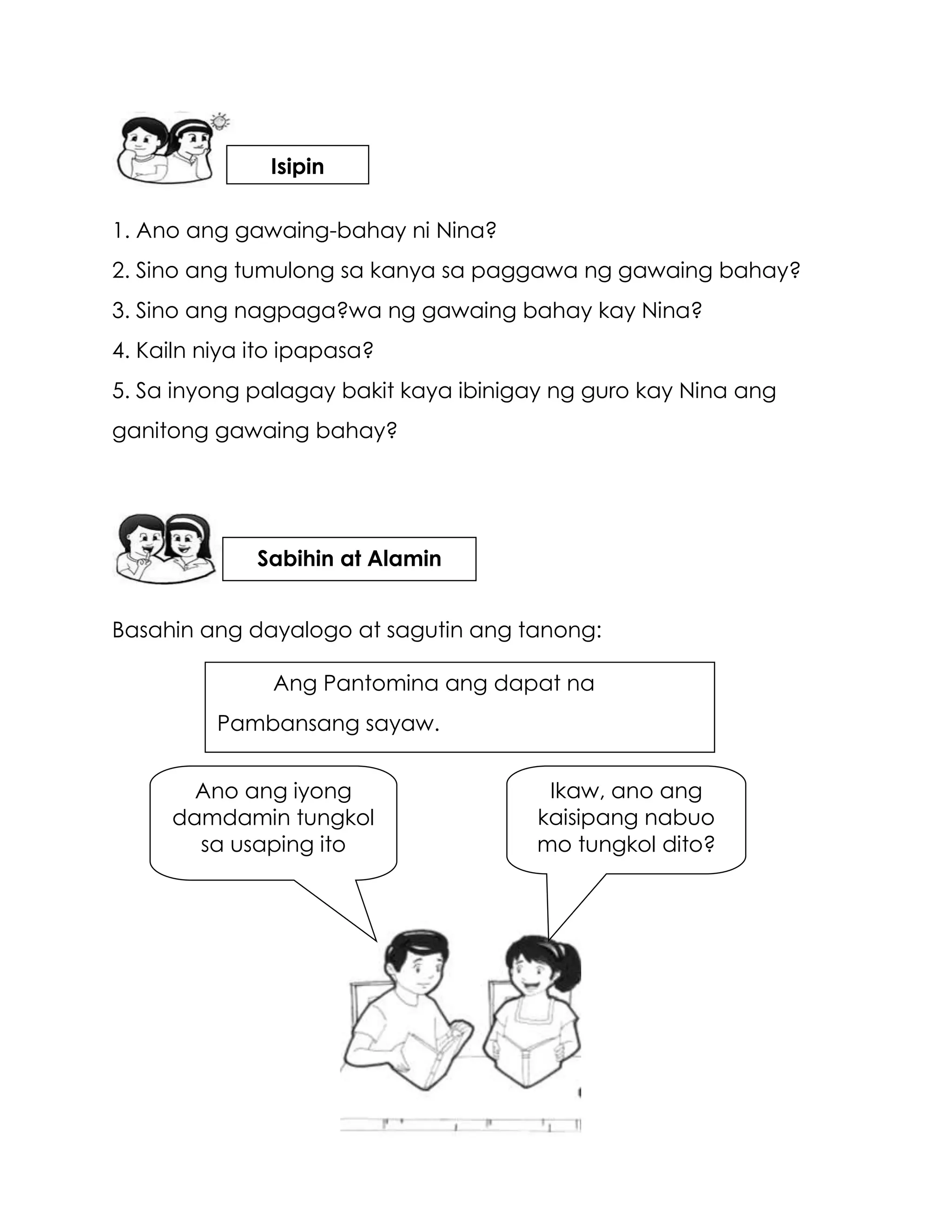1. Ano ang gawaing-bahay ni Nina?
2. Sino ang tumulong sa kanya sa paggawa ng gawaing bahay?
3. Sino ang nagpaga?wa ng gawaing bahay kay Nina?
4. Kailn niya ito ipapasa?
5. Sa inyong palagay bakit kaya ibinigay ng guro kay Nina ang
ganitong gawaing bahay?
Basahin ang dayalogo at sagutin ang tanong:
Ikaw, ano ang
kaisipang nabuo
mo tungkol dito?
Ano ang iyong
damdamin tungkol
sa usaping ito
Ang Pantomina ang dapat na
Pambansang sayaw.
Isipin
Sabihin at Alamin
 