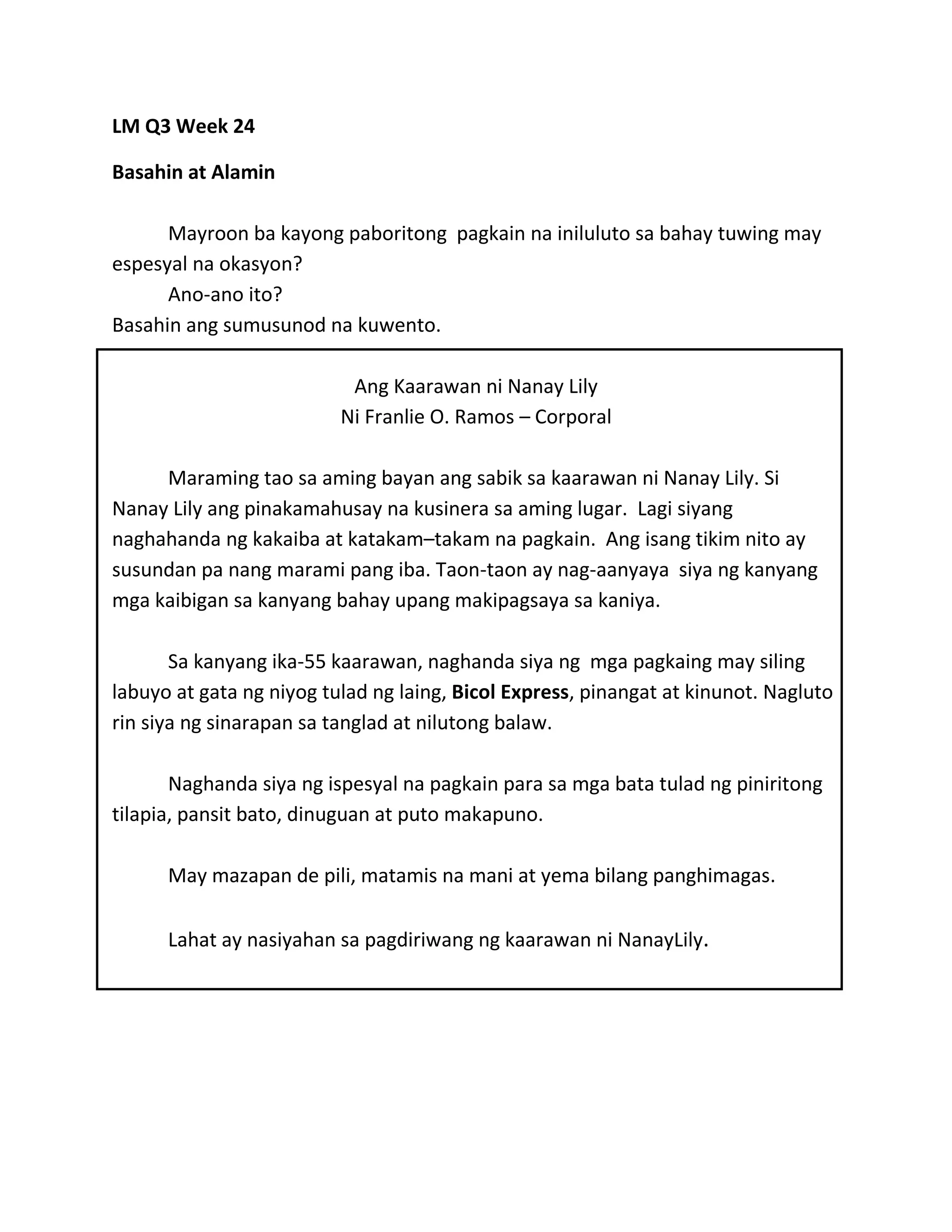 LM Q3 Week 24
Basahin at Alamin
Mayroon ba kayong paboritong pagkain na iniluluto sa bahay tuwing may
espesyal na okasyon?
Ano-ano ito?
Basahin ang sumusunod na kuwento.
Ang Kaarawan ni Nanay Lily
Ni Franlie O. Ramos – Corporal
Maraming tao sa aming bayan ang sabik sa kaarawan ni Nanay Lily. Si
Nanay Lily ang pinakamahusay na kusinera sa aming lugar. Lagi siyang
naghahanda ng kakaiba at katakam–takam na pagkain. Ang isang tikim nito ay
susundan pa nang marami pang iba. Taon-taon ay nag-aanyaya siya ng kanyang
mga kaibigan sa kanyang bahay upang makipagsaya sa kaniya.
Sa kanyang ika-55 kaarawan, naghanda siya ng mga pagkaing may siling
labuyo at gata ng niyog tulad ng laing, Bicol Express, pinangat at kinunot. Nagluto
rin siya ng sinarapan sa tanglad at nilutong balaw.
Naghanda siya ng ispesyal na pagkain para sa mga bata tulad ng piniritong
tilapia, pansit bato, dinuguan at puto makapuno.
May mazapan de pili, matamis na mani at yema bilang panghimagas.
Lahat ay nasiyahan sa pagdiriwang ng kaarawan ni NanayLily.
 