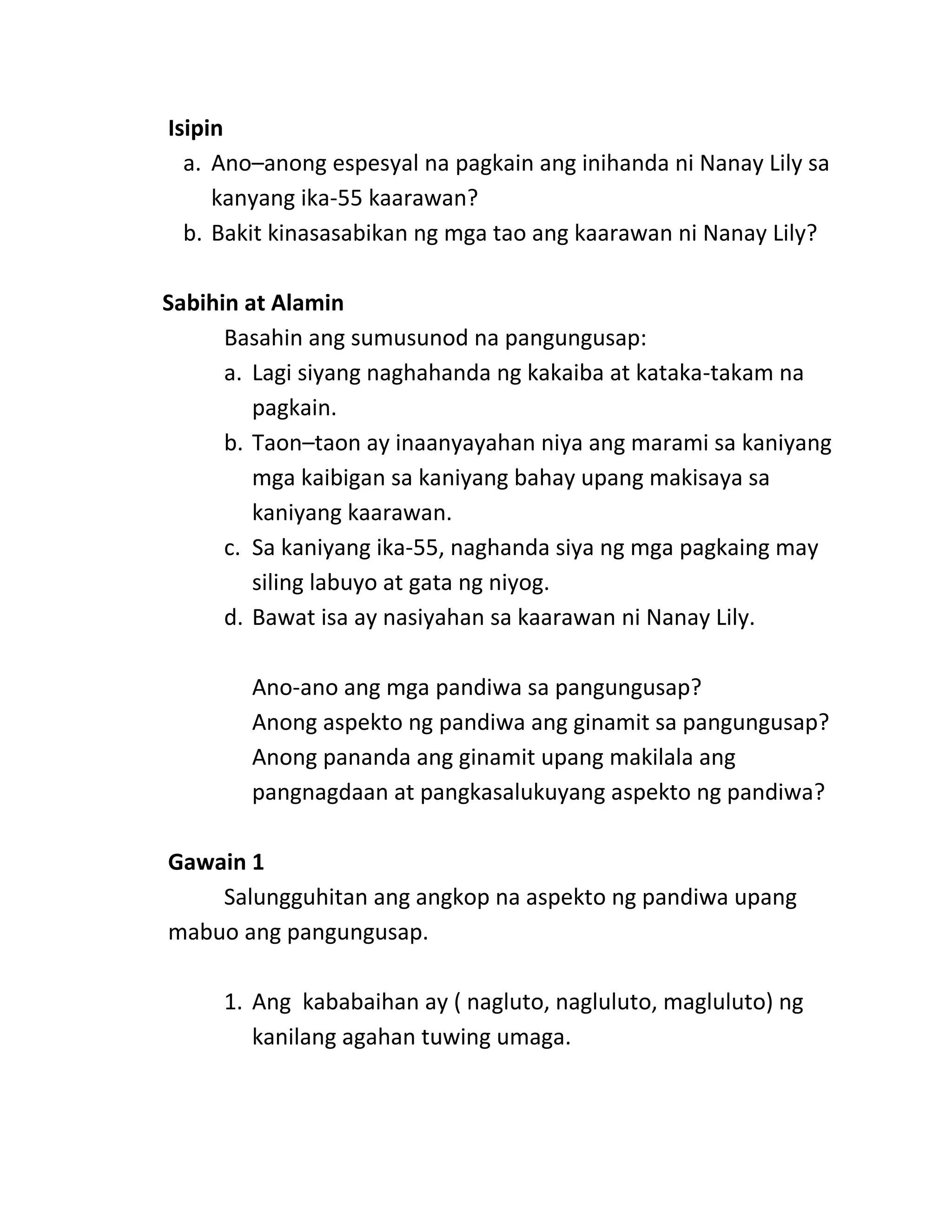 Isipin
a. Ano–anong espesyal na pagkain ang inihanda ni Nanay Lily sa
kanyang ika-55 kaarawan?
b. Bakit kinasasabikan ng mga tao ang kaarawan ni Nanay Lily?
Sabihin at Alamin
Basahin ang sumusunod na pangungusap:
a. Lagi siyang naghahanda ng kakaiba at kataka-takam na
pagkain.
b. Taon–taon ay inaanyayahan niya ang marami sa kaniyang
mga kaibigan sa kaniyang bahay upang makisaya sa
kaniyang kaarawan.
c. Sa kaniyang ika-55, naghanda siya ng mga pagkaing may
siling labuyo at gata ng niyog.
d. Bawat isa ay nasiyahan sa kaarawan ni Nanay Lily.
Ano-ano ang mga pandiwa sa pangungusap?
Anong aspekto ng pandiwa ang ginamit sa pangungusap?
Anong pananda ang ginamit upang makilala ang
pangnagdaan at pangkasalukuyang aspekto ng pandiwa?
Gawain 1
Salungguhitan ang angkop na aspekto ng pandiwa upang
mabuo ang pangungusap.
1. Ang kababaihan ay ( nagluto, nagluluto, magluluto) ng
kanilang agahan tuwing umaga.
 