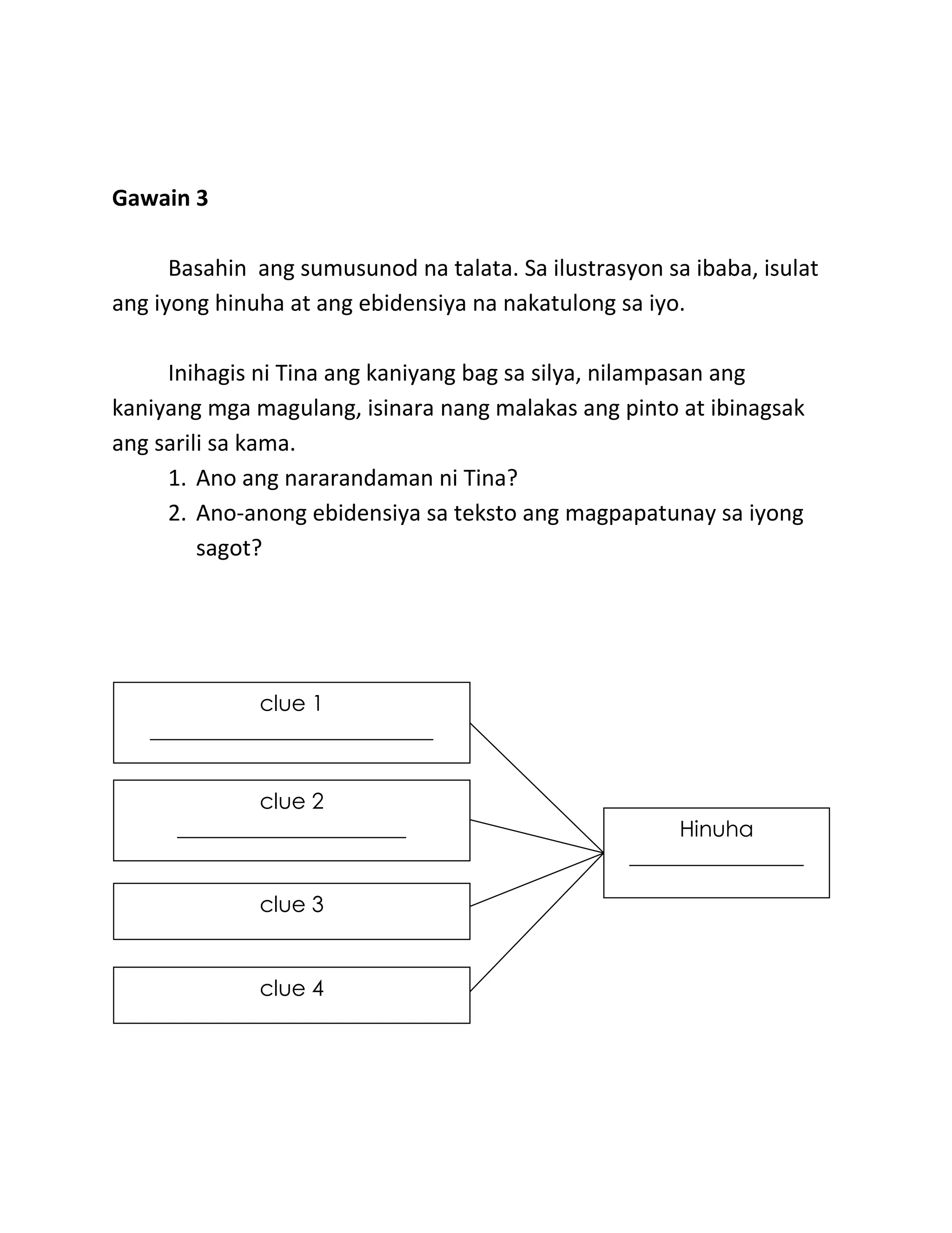 Gawain 3
Basahin ang sumusunod na talata. Sa ilustrasyon sa ibaba, isulat
ang iyong hinuha at ang ebidensiya na nakatulong sa iyo.
Inihagis ni Tina ang kaniyang bag sa silya, nilampasan ang
kaniyang mga magulang, isinara nang malakas ang pinto at ibinagsak
ang sarili sa kama.
1. Ano ang nararandaman ni Tina?
2. Ano-anong ebidensiya sa teksto ang magpapatunay sa iyong
sagot?
Hinuha
________________
clue 4
______________
clue 3
____________________
clue 2
_____________________
clue 1
__________________________
 