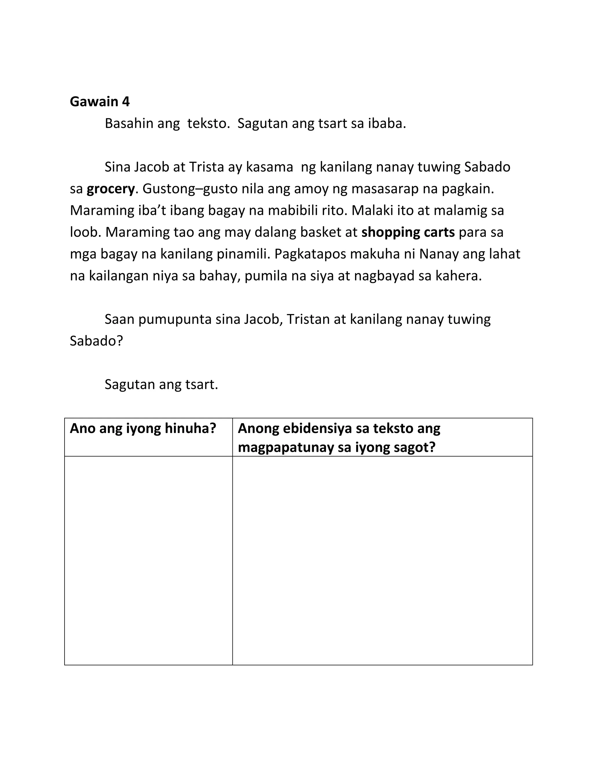 Gawain 4
Basahin ang teksto. Sagutan ang tsart sa ibaba.
Sina Jacob at Trista ay kasama ng kanilang nanay tuwing Sabado
sa grocery. Gustong–gusto nila ang amoy ng masasarap na pagkain.
Maraming iba’t ibang bagay na mabibili rito. Malaki ito at malamig sa
loob. Maraming tao ang may dalang basket at shopping carts para sa
mga bagay na kanilang pinamili. Pagkatapos makuha ni Nanay ang lahat
na kailangan niya sa bahay, pumila na siya at nagbayad sa kahera.
Saan pumupunta sina Jacob, Tristan at kanilang nanay tuwing
Sabado?
Sagutan ang tsart.
Ano ang iyong hinuha? Anong ebidensiya sa teksto ang
magpapatunay sa iyong sagot?
 