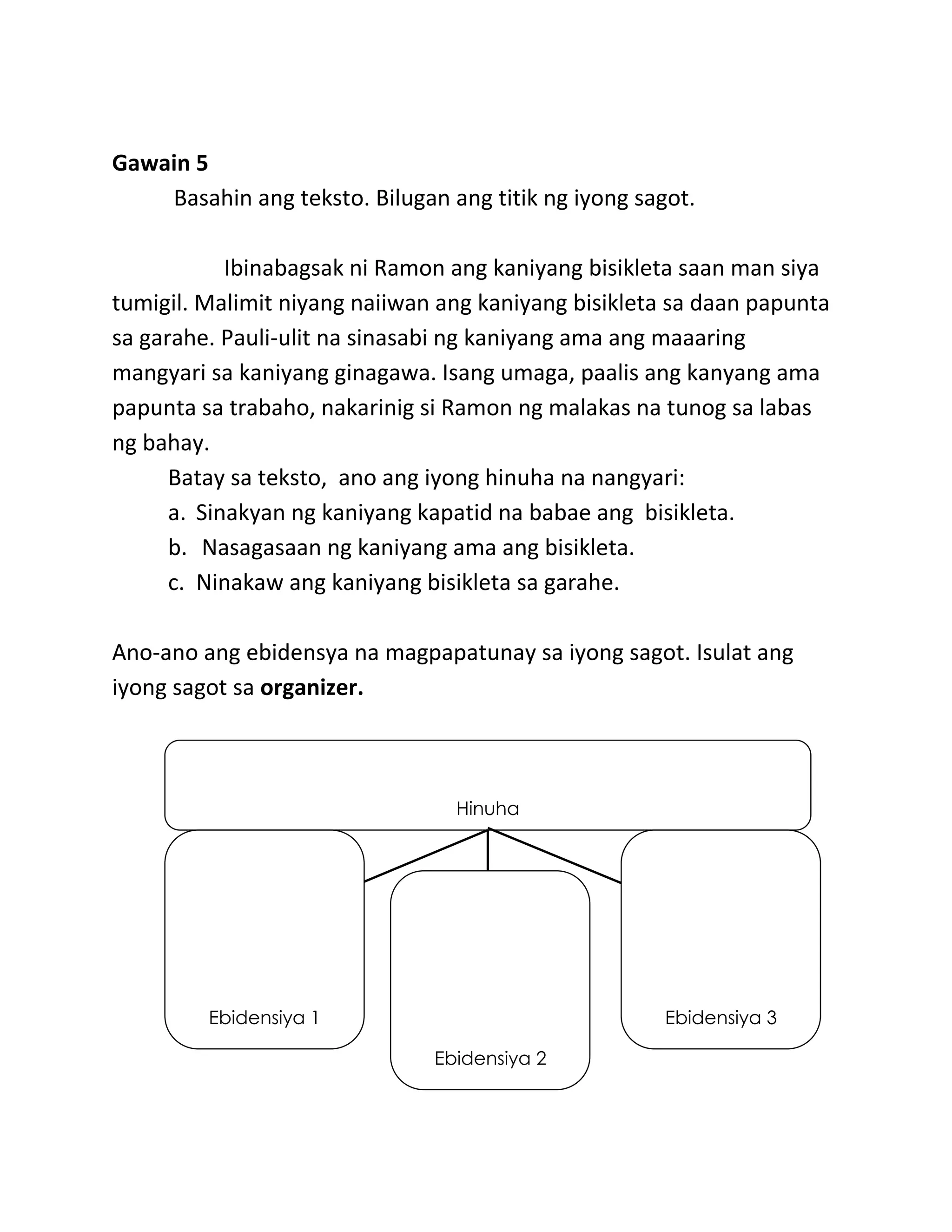 Gawain 5
Basahin ang teksto. Bilugan ang titik ng iyong sagot.
Ibinabagsak ni Ramon ang kaniyang bisikleta saan man siya
tumigil. Malimit niyang naiiwan ang kaniyang bisikleta sa daan papunta
sa garahe. Pauli-ulit na sinasabi ng kaniyang ama ang maaaring
mangyari sa kaniyang ginagawa. Isang umaga, paalis ang kanyang ama
papunta sa trabaho, nakarinig si Ramon ng malakas na tunog sa labas
ng bahay.
Batay sa teksto, ano ang iyong hinuha na nangyari:
a. Sinakyan ng kaniyang kapatid na babae ang bisikleta.
b. Nasagasaan ng kaniyang ama ang bisikleta.
c. Ninakaw ang kaniyang bisikleta sa garahe.
Ano-ano ang ebidensya na magpapatunay sa iyong sagot. Isulat ang
iyong sagot sa organizer.
Hinuha
Ebidensiya 1
Ebidensiya 2
Ebidensiya 3
 