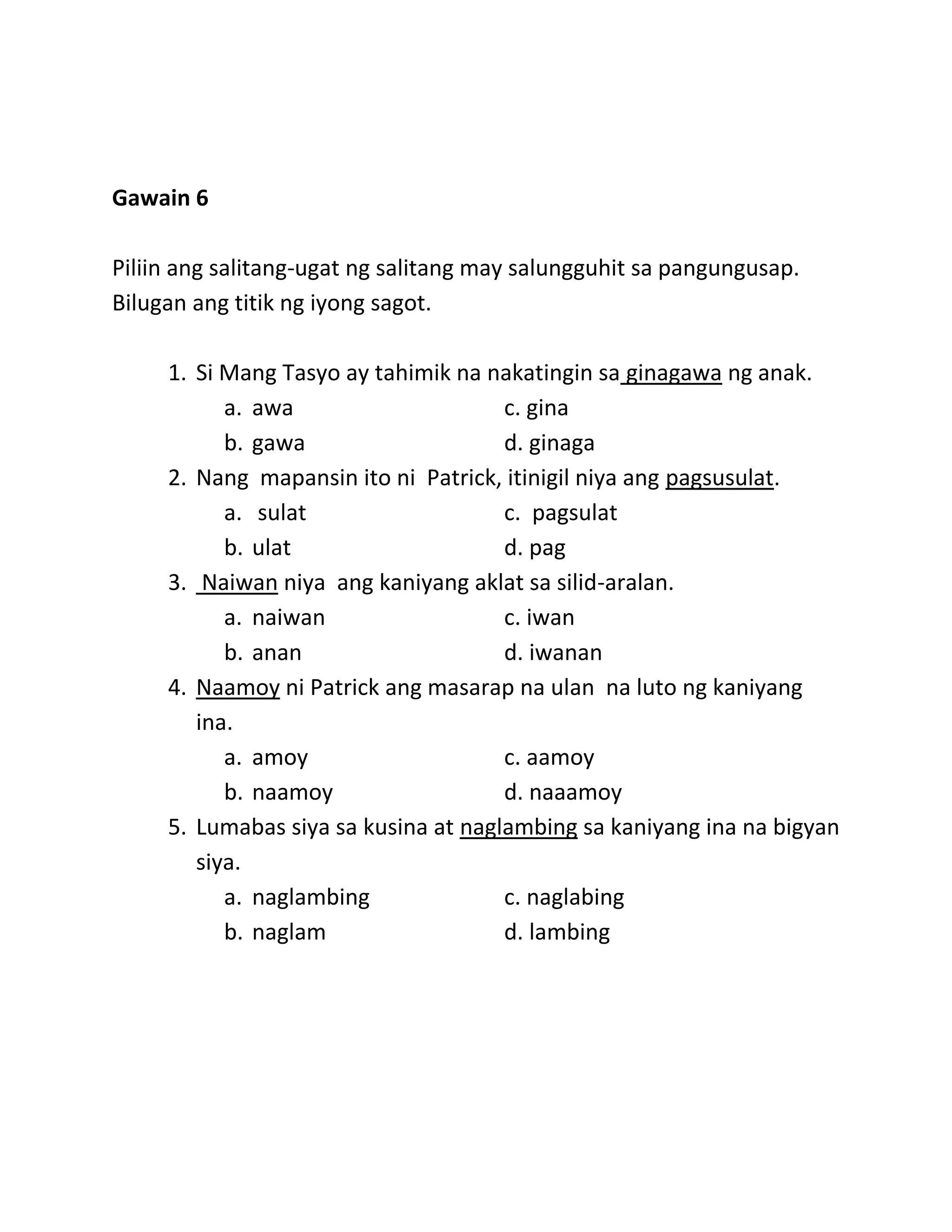 Gawain 6
Piliin ang salitang-ugat ng salitang may salungguhit sa pangungusap.
Bilugan ang titik ng iyong sagot.
1. Si Mang Tasyo ay tahimik na nakatingin sa ginagawa ng anak.
a. awa c. gina
b. gawa d. ginaga
2. Nang mapansin ito ni Patrick, itinigil niya ang pagsusulat.
a. sulat c. pagsulat
b. ulat d. pag
3. Naiwan niya ang kaniyang aklat sa silid-aralan.
a. naiwan c. iwan
b. anan d. iwanan
4. Naamoy ni Patrick ang masarap na ulan na luto ng kaniyang
ina.
a. amoy c. aamoy
b. naamoy d. naaamoy
5. Lumabas siya sa kusina at naglambing sa kaniyang ina na bigyan
siya.
a. naglambing c. naglabing
b. naglam d. lambing
 