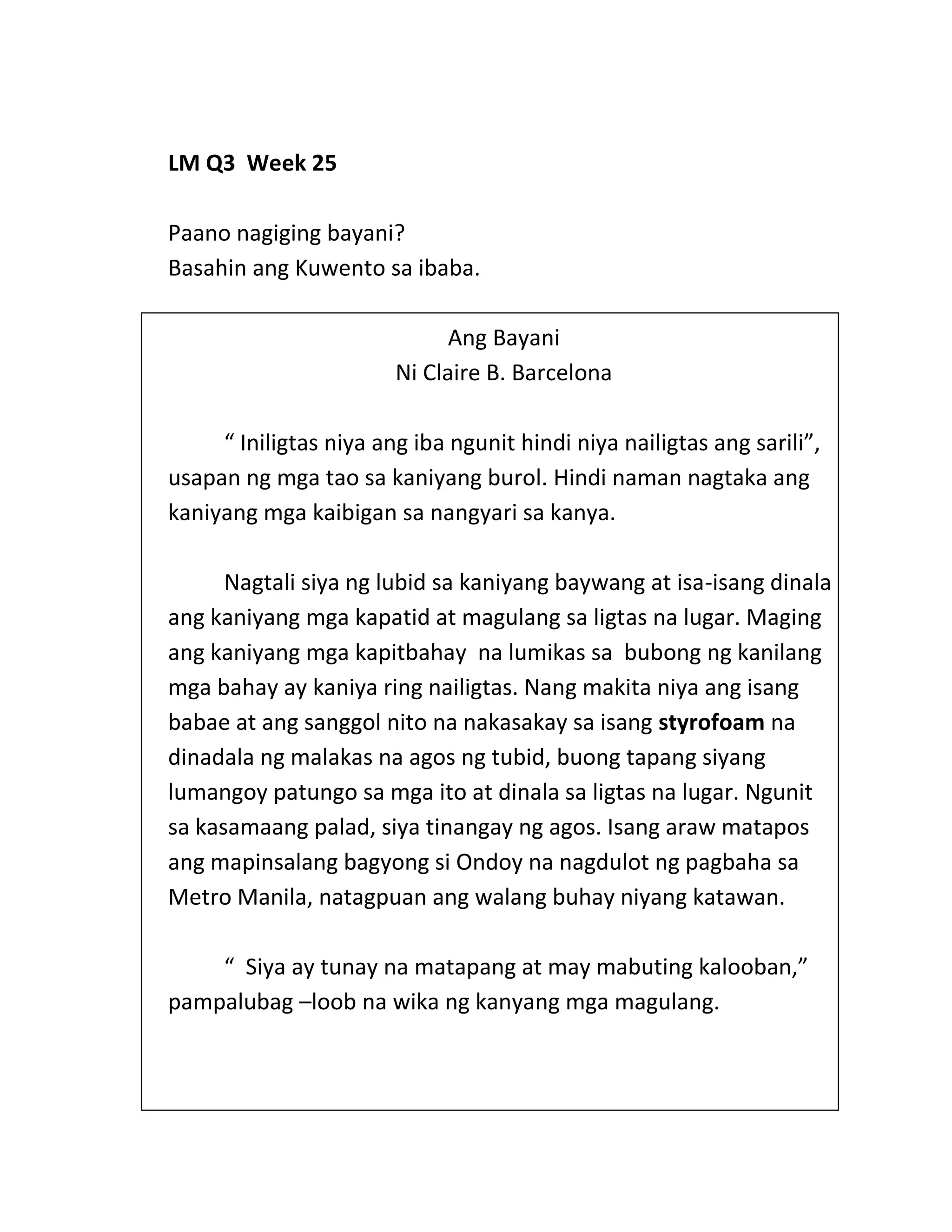 LM Q3 Week 25
Paano nagiging bayani?
Basahin ang Kuwento sa ibaba.
Ang Bayani
Ni Claire B. Barcelona
“ Iniligtas niya ang iba ngunit hindi niya nailigtas ang sarili”,
usapan ng mga tao sa kaniyang burol. Hindi naman nagtaka ang
kaniyang mga kaibigan sa nangyari sa kanya.
Nagtali siya ng lubid sa kaniyang baywang at isa-isang dinala
ang kaniyang mga kapatid at magulang sa ligtas na lugar. Maging
ang kaniyang mga kapitbahay na lumikas sa bubong ng kanilang
mga bahay ay kaniya ring nailigtas. Nang makita niya ang isang
babae at ang sanggol nito na nakasakay sa isang styrofoam na
dinadala ng malakas na agos ng tubid, buong tapang siyang
lumangoy patungo sa mga ito at dinala sa ligtas na lugar. Ngunit
sa kasamaang palad, siya tinangay ng agos. Isang araw matapos
ang mapinsalang bagyong si Ondoy na nagdulot ng pagbaha sa
Metro Manila, natagpuan ang walang buhay niyang katawan.
“ Siya ay tunay na matapang at may mabuting kalooban,”
pampalubag –loob na wika ng kanyang mga magulang.
 